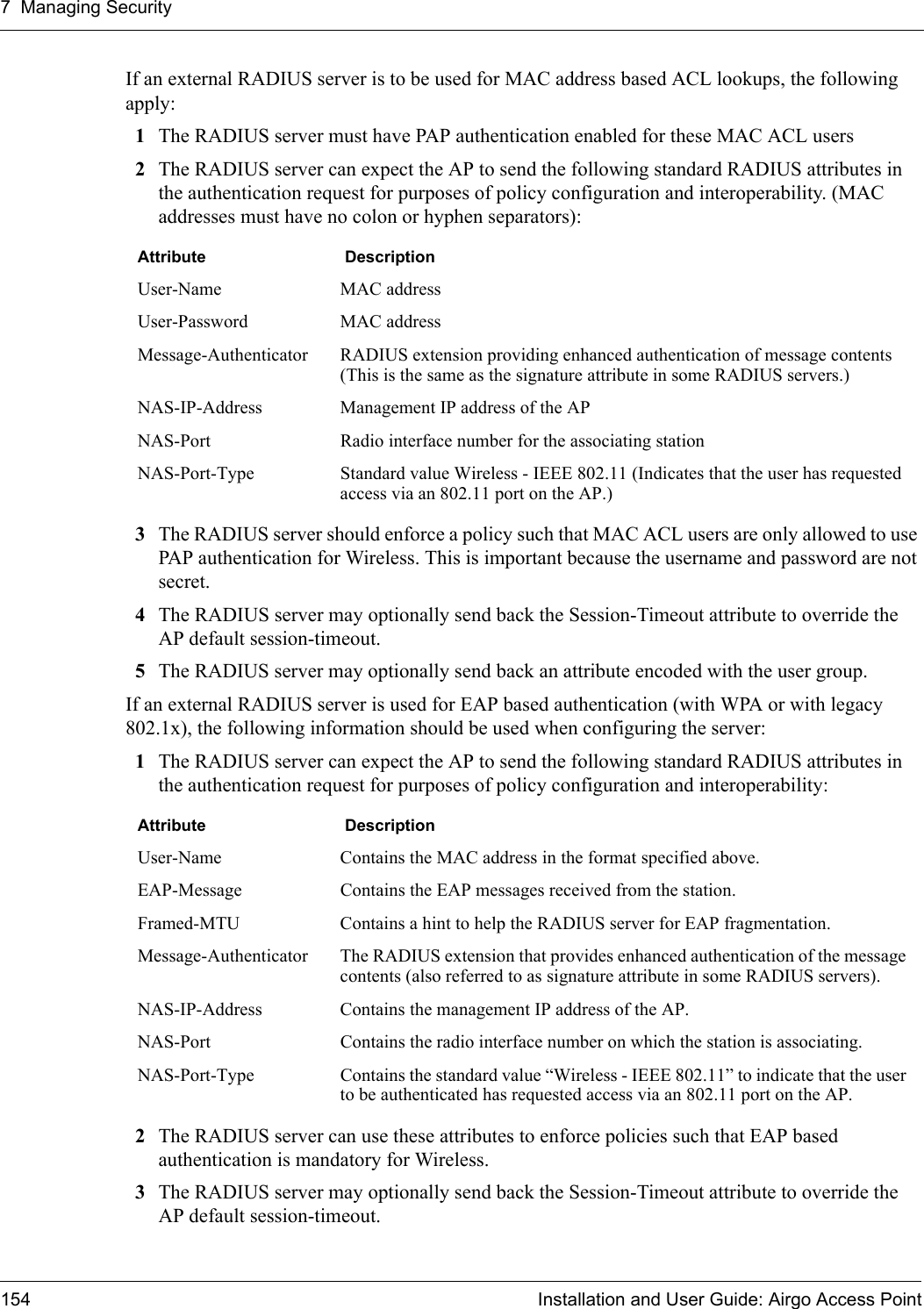 7 Managing Security154 Installation and User Guide: Airgo Access PointIf an external RADIUS server is to be used for MAC address based ACL lookups, the following apply:1The RADIUS server must have PAP authentication enabled for these MAC ACL users 2The RADIUS server can expect the AP to send the following standard RADIUS attributes in the authentication request for purposes of policy configuration and interoperability. (MAC addresses must have no colon or hyphen separators): 3The RADIUS server should enforce a policy such that MAC ACL users are only allowed to use PAP authentication for Wireless. This is important because the username and password are not secret. 4The RADIUS server may optionally send back the Session-Timeout attribute to override the AP default session-timeout. 5The RADIUS server may optionally send back an attribute encoded with the user group. If an external RADIUS server is used for EAP based authentication (with WPA or with legacy 802.1x), the following information should be used when configuring the server:1The RADIUS server can expect the AP to send the following standard RADIUS attributes in the authentication request for purposes of policy configuration and interoperability: 2The RADIUS server can use these attributes to enforce policies such that EAP based authentication is mandatory for Wireless. 3The RADIUS server may optionally send back the Session-Timeout attribute to override the AP default session-timeout. Attribute  DescriptionUser-Name MAC addressUser-Password MAC addressMessage-Authenticator RADIUS extension providing enhanced authentication of message contents (This is the same as the signature attribute in some RADIUS servers.) NAS-IP-Address Management IP address of the APNAS-Port Radio interface number for the associating stationNAS-Port-Type Standard value Wireless - IEEE 802.11 (Indicates that the user has requested access via an 802.11 port on the AP.) Attribute  DescriptionUser-Name Contains the MAC address in the format specified above.EAP-Message Contains the EAP messages received from the station.Framed-MTU Contains a hint to help the RADIUS server for EAP fragmentation.Message-Authenticator The RADIUS extension that provides enhanced authentication of the message contents (also referred to as signature attribute in some RADIUS servers). NAS-IP-Address Contains the management IP address of the AP.NAS-Port Contains the radio interface number on which the station is associating.NAS-Port-Type Contains the standard value “Wireless - IEEE 802.11” to indicate that the user to be authenticated has requested access via an 802.11 port on the AP. 