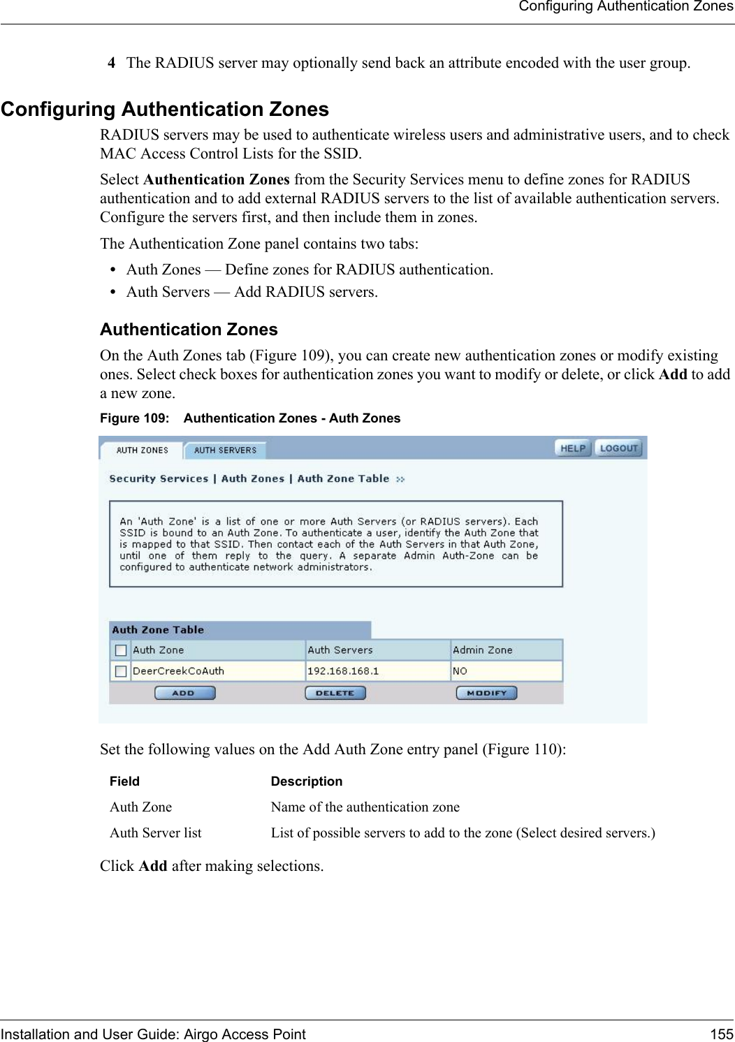 Configuring Authentication ZonesInstallation and User Guide: Airgo Access Point 1554The RADIUS server may optionally send back an attribute encoded with the user group.Configuring Authentication ZonesRADIUS servers may be used to authenticate wireless users and administrative users, and to check MAC Access Control Lists for the SSID. Select Authentication Zones from the Security Services menu to define zones for RADIUS authentication and to add external RADIUS servers to the list of available authentication servers. Configure the servers first, and then include them in zones. The Authentication Zone panel contains two tabs:•Auth Zones — Define zones for RADIUS authentication.•Auth Servers — Add RADIUS servers.Authentication Zones On the Auth Zones tab (Figure 109), you can create new authentication zones or modify existing ones. Select check boxes for authentication zones you want to modify or delete, or click Add to add a new zone.Figure 109: Authentication Zones - Auth ZonesSet the following values on the Add Auth Zone entry panel (Figure 110):Click Add after making selections. Field DescriptionAuth Zone Name of the authentication zoneAuth Server list List of possible servers to add to the zone (Select desired servers.)