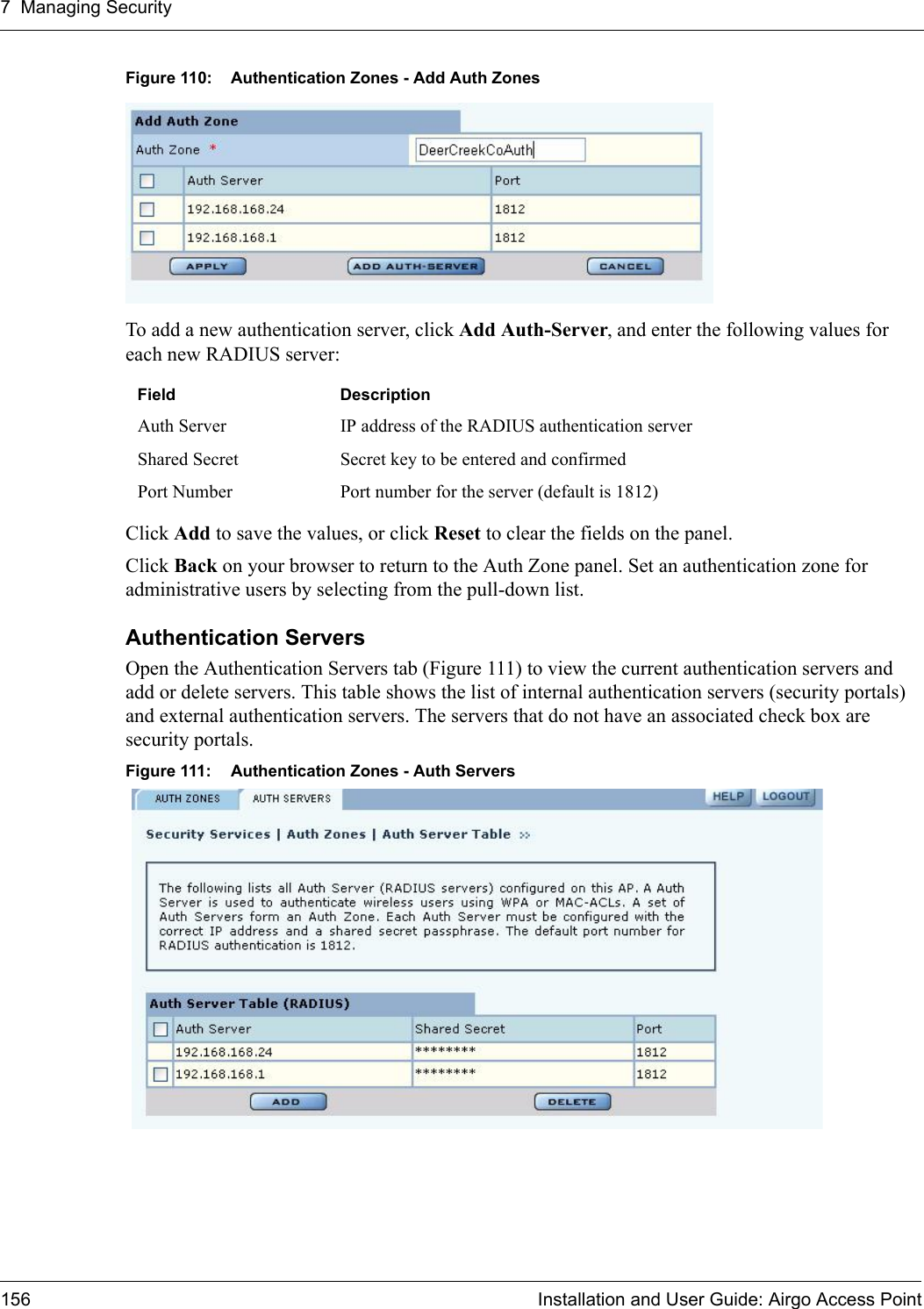 7 Managing Security156 Installation and User Guide: Airgo Access PointFigure 110: Authentication Zones - Add Auth ZonesTo add a new authentication server, click Add Auth-Server, and enter the following values for each new RADIUS server:Click Add to save the values, or click Reset to clear the fields on the panel.Click Back on your browser to return to the Auth Zone panel. Set an authentication zone for administrative users by selecting from the pull-down list.Authentication Servers Open the Authentication Servers tab (Figure 111) to view the current authentication servers and add or delete servers. This table shows the list of internal authentication servers (security portals) and external authentication servers. The servers that do not have an associated check box are security portals.Figure 111: Authentication Zones - Auth ServersField DescriptionAuth Server IP address of the RADIUS authentication serverShared Secret Secret key to be entered and confirmedPort Number Port number for the server (default is 1812)