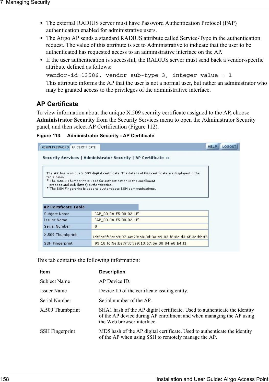 7 Managing Security158 Installation and User Guide: Airgo Access Point•The external RADIUS server must have Password Authentication Protocol (PAP) authentication enabled for administrative users.•The Airgo AP sends a standard RADIUS attribute called Service-Type in the authentication request. The value of this attribute is set to Administrative to indicate that the user to be authenticated has requested access to an administrative interface on the AP. •If the user authentication is successful, the RADIUS server must send back a vendor-specific attribute defined as follows: vendor-id=13586, vendor sub-type=3, integer value = 1 This attribute informs the AP that the user is not a normal user, but rather an administrator who may be granted access to the privileges of the administrative interface. AP CertificateTo view information about the unique X.509 security certificate assigned to the AP, choose Administrator Security from the Security Services menu to open the Administrator Security panel, and then select AP Certification (Figure 112). Figure 113: Administrator Security - AP CertificateThis tab contains the following information:Item  DescriptionSubject Name AP Device ID.Issuer Name Device ID of the certificate issuing entity.Serial Number Serial number of the AP.X.509 Thumbprint SHA1 hash of the AP digital certificate. Used to authenticate the identity of the AP device during AP enrollment and when managing the AP using the Web browser interface.SSH Fingerprint MD5 hash of the AP digital certificate. Used to authenticate the identity of the AP when using SSH to remotely manage the AP.