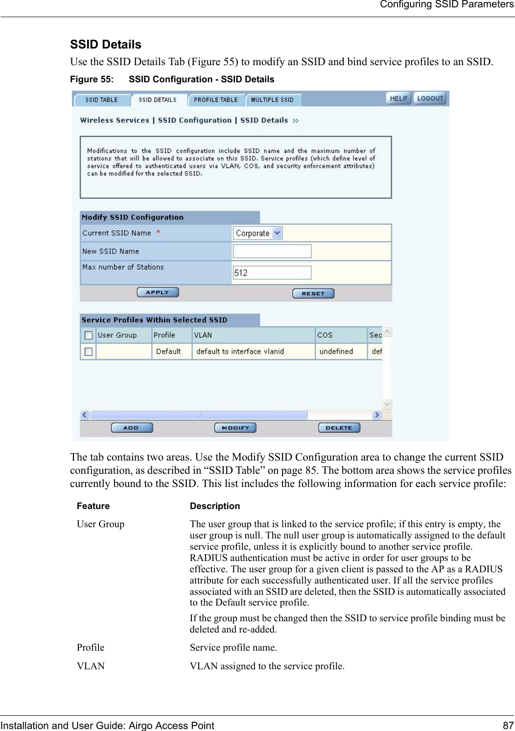 Configuring SSID ParametersInstallation and User Guide: Airgo Access Point 87SSID Details Use the SSID Details Tab (Figure 55) to modify an SSID and bind service profiles to an SSID.Figure 55: SSID Configuration - SSID DetailsThe tab contains two areas. Use the Modify SSID Configuration area to change the current SSID configuration, as described in “SSID Table” on page 85. The bottom area shows the service profiles currently bound to the SSID. This list includes the following information for each service profile:Feature DescriptionUser Group The user group that is linked to the service profile; if this entry is empty, the user group is null. The null user group is automatically assigned to the default service profile, unless it is explicitly bound to another service profile. RADIUS authentication must be active in order for user groups to be effective. The user group for a given client is passed to the AP as a RADIUS attribute for each successfully authenticated user. If all the service profiles associated with an SSID are deleted, then the SSID is automatically associated to the Default service profile.If the group must be changed then the SSID to service profile binding must be deleted and re-added.Profile Service profile name.VLAN VLAN assigned to the service profile.