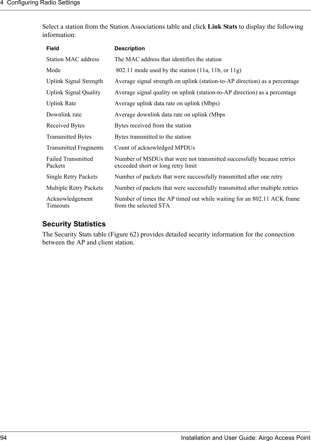 4 Configuring Radio Settings94 Installation and User Guide: Airgo Access PointSelect a station from the Station Associations table and click Link Stats to display the following information:Security StatisticsThe Security Stats table (Figure 62) provides detailed security information for the connection between the AP and client station.Field DescriptionStation MAC address The MAC address that identifies the stationMode  802.11 mode used by the station (11a, 11b, or 11g)Uplink Signal Strength Average signal strength on uplink (station-to-AP direction) as a percentageUplink Signal Quality Average signal quality on uplink (station-to-AP direction) as a percentageUplink Rate Average uplink data rate on uplink (Mbps)Downlink rate Average downlink data rate on uplink (MbpsReceived Bytes Bytes received from the stationTransmitted Bytes Bytes transmitted to the stationTransmitted Fragments Count of acknowledged MPDUsFailed Transmitted PacketsNumber of MSDUs that were not transmitted successfully because retries exceeded short or long retry limitSingle Retry Packets Number of packets that were successfully transmitted after one retryMultiple Retry Packets Number of packets that were successfully transmitted after multiple retriesAcknowledgement TimeoutsNumber of times the AP timed out while waiting for an 802.11 ACK frame from the selected STA