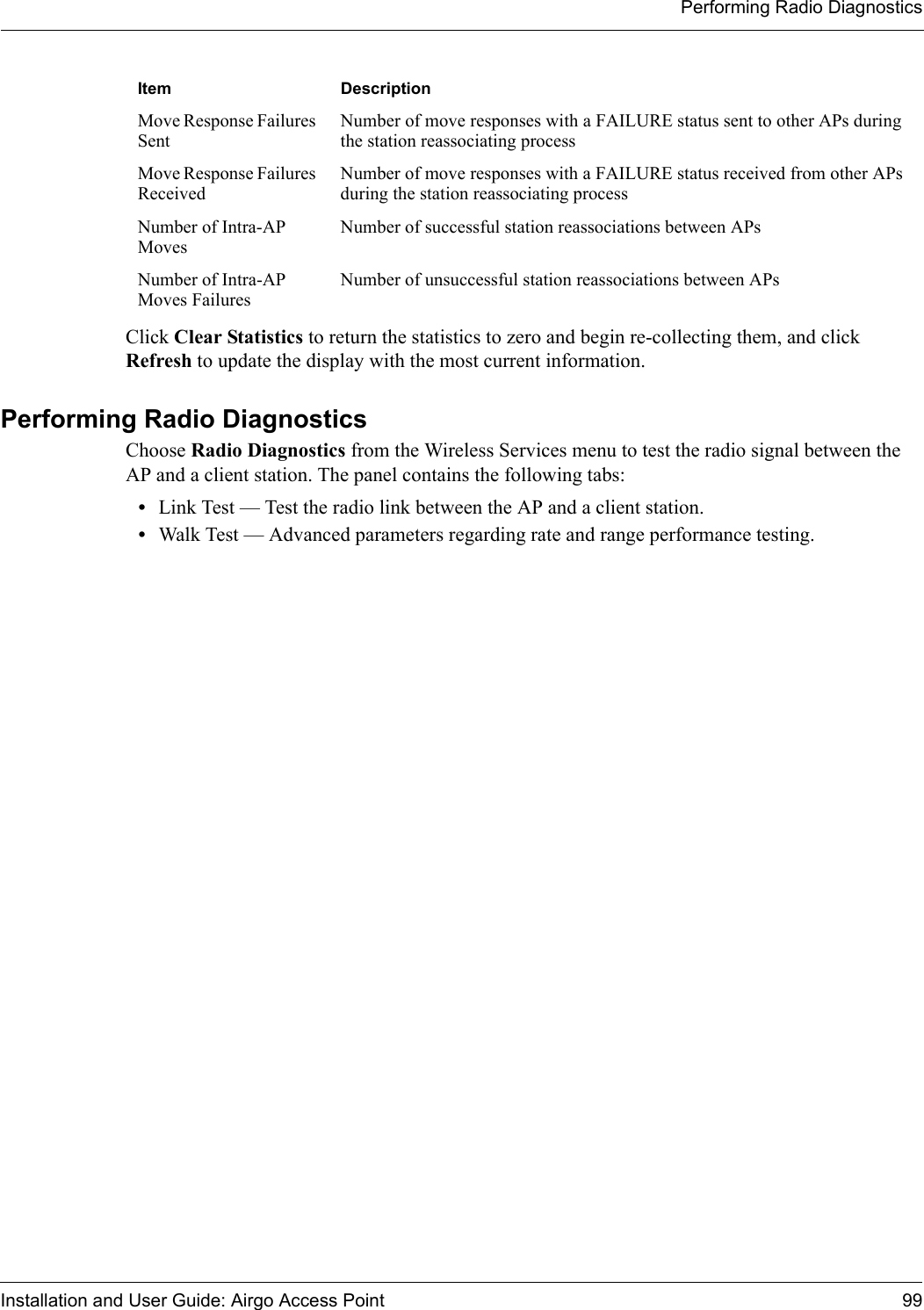 Performing Radio DiagnosticsInstallation and User Guide: Airgo Access Point 99Click Clear Statistics to return the statistics to zero and begin re-collecting them, and click Refresh to update the display with the most current information.Performing Radio DiagnosticsChoose Radio Diagnostics from the Wireless Services menu to test the radio signal between the AP and a client station. The panel contains the following tabs:•Link Test — Test the radio link between the AP and a client station. •Walk Test — Advanced parameters regarding rate and range performance testing.Move Response Failures SentNumber of move responses with a FAILURE status sent to other APs during the station reassociating processMove Response Failures ReceivedNumber of move responses with a FAILURE status received from other APs during the station reassociating processNumber of Intra-AP MovesNumber of successful station reassociations between APsNumber of Intra-AP Moves FailuresNumber of unsuccessful station reassociations between APsItem Description