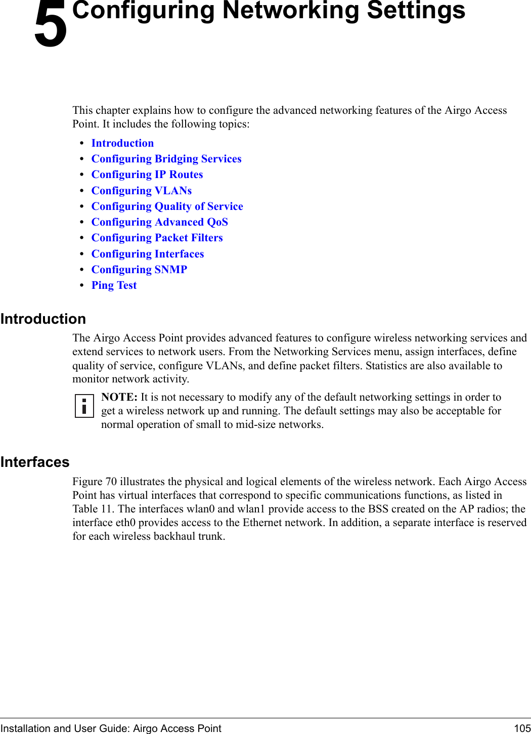 Installation and User Guide: Airgo Access Point 1055Configuring Networking SettingsThis chapter explains how to configure the advanced networking features of the Airgo Access Point. It includes the following topics:•Introduction•Configuring Bridging Services•Configuring IP Routes•Configuring VLANs•Configuring Quality of Service•Configuring Advanced QoS•Configuring Packet Filters•Configuring Interfaces•Configuring SNMP•Ping TestIntroductionThe Airgo Access Point provides advanced features to configure wireless networking services and extend services to network users. From the Networking Services menu, assign interfaces, define quality of service, configure VLANs, and define packet filters. Statistics are also available to monitor network activity.InterfacesFigure 70 illustrates the physical and logical elements of the wireless network. Each Airgo Access Point has virtual interfaces that correspond to specific communications functions, as listed in Table 11. The interfaces wlan0 and wlan1 provide access to the BSS created on the AP radios; the interface eth0 provides access to the Ethernet network. In addition, a separate interface is reserved for each wireless backhaul trunk. NOTE: It is not necessary to modify any of the default networking settings in order to get a wireless network up and running. The default settings may also be acceptable for normal operation of small to mid-size networks.