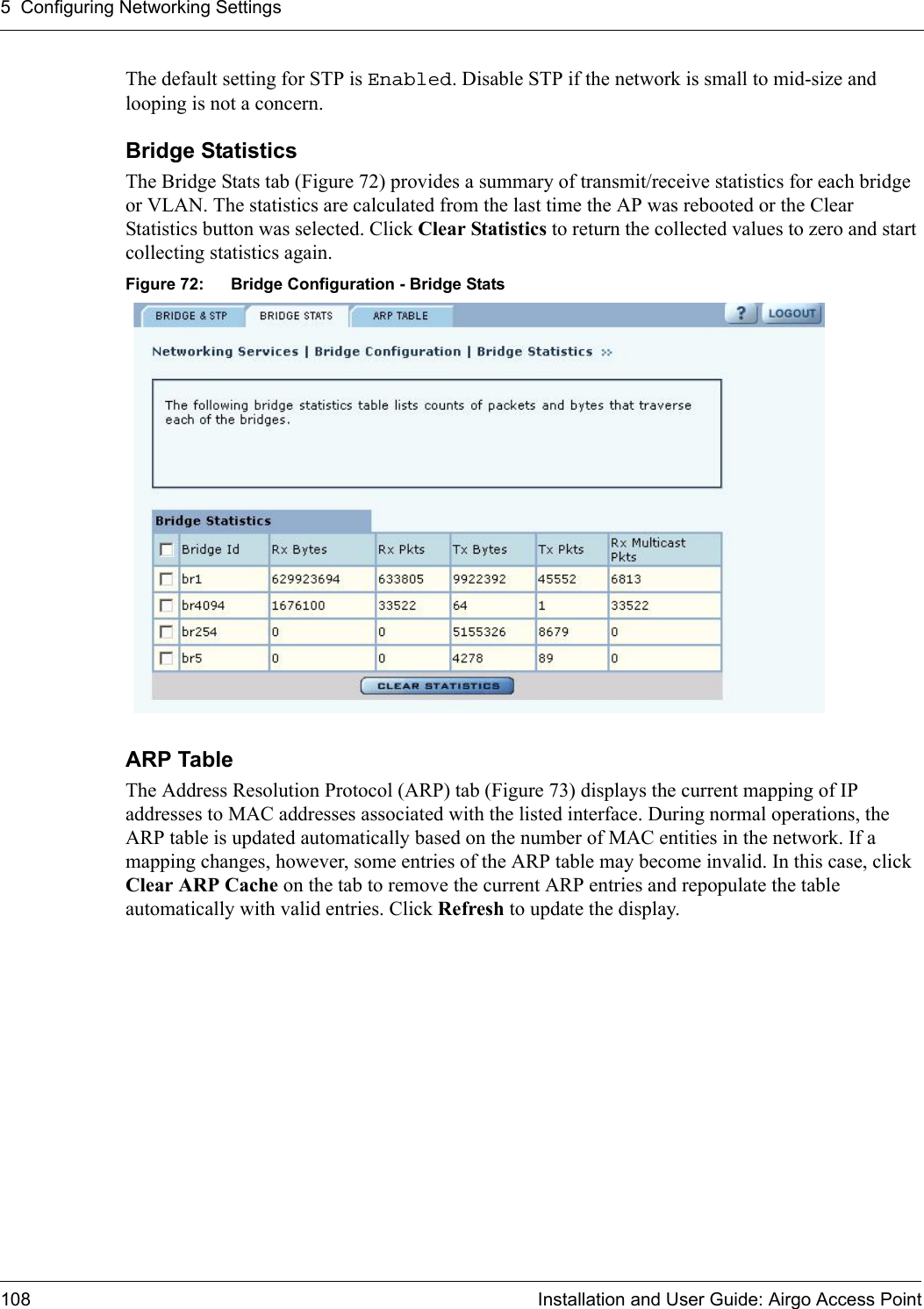 5 Configuring Networking Settings108 Installation and User Guide: Airgo Access PointThe default setting for STP is Enabled. Disable STP if the network is small to mid-size and looping is not a concern.Bridge Statistics The Bridge Stats tab (Figure 72) provides a summary of transmit/receive statistics for each bridge or VLAN. The statistics are calculated from the last time the AP was rebooted or the Clear Statistics button was selected. Click Clear Statistics to return the collected values to zero and start collecting statistics again.Figure 72: Bridge Configuration - Bridge StatsARP Table The Address Resolution Protocol (ARP) tab (Figure 73) displays the current mapping of IP addresses to MAC addresses associated with the listed interface. During normal operations, the ARP table is updated automatically based on the number of MAC entities in the network. If a mapping changes, however, some entries of the ARP table may become invalid. In this case, click Clear ARP Cache on the tab to remove the current ARP entries and repopulate the table automatically with valid entries. Click Refresh to update the display.