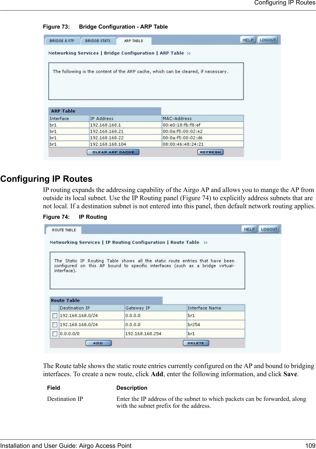 Configuring IP RoutesInstallation and User Guide: Airgo Access Point 109Figure 73: Bridge Configuration - ARP TableConfiguring IP RoutesIP routing expands the addressing capability of the Airgo AP and allows you to mange the AP from outside its local subnet. Use the IP Routing panel (Figure 74) to explicitly address subnets that are not local. If a destination subnet is not entered into this panel, then default network routing applies.Figure 74: IP RoutingThe Route table shows the static route entries currently configured on the AP and bound to bridging interfaces. To create a new route, click Add, enter the following information, and click Save.Field DescriptionDestination IP Enter the IP address of the subnet to which packets can be forwarded, along with the subnet prefix for the address.