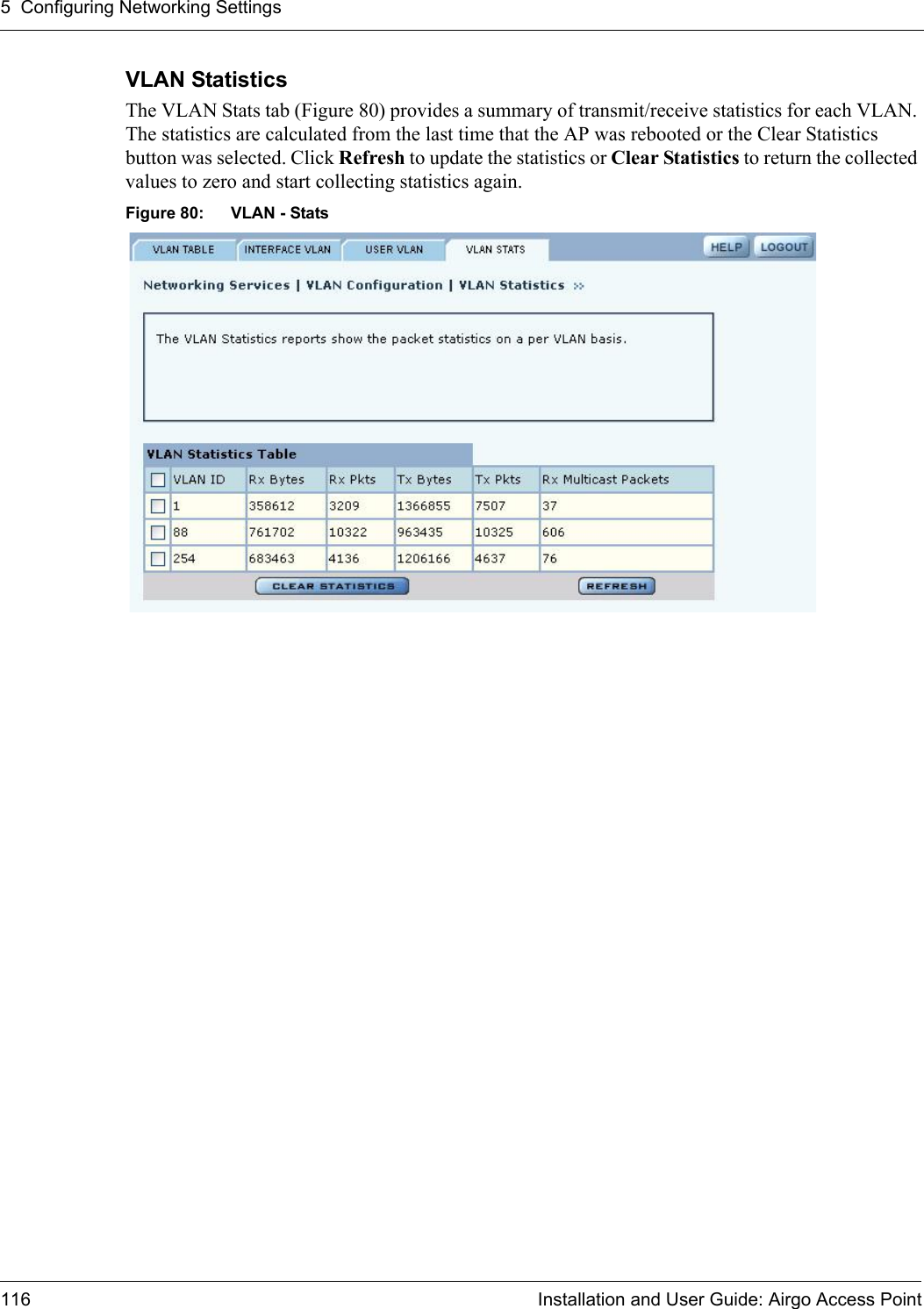 5 Configuring Networking Settings116 Installation and User Guide: Airgo Access PointVLAN Statistics The VLAN Stats tab (Figure 80) provides a summary of transmit/receive statistics for each VLAN. The statistics are calculated from the last time that the AP was rebooted or the Clear Statistics button was selected. Click Refresh to update the statistics or Clear Statistics to return the collected values to zero and start collecting statistics again.Figure 80: VLAN - Stats 