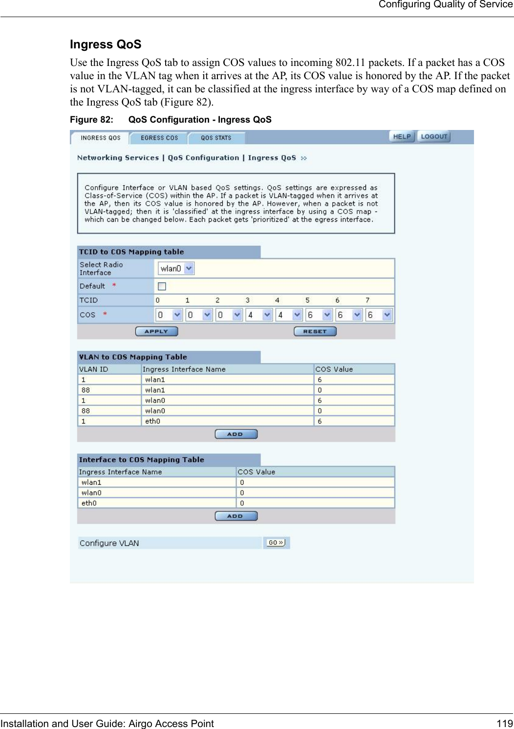 Configuring Quality of ServiceInstallation and User Guide: Airgo Access Point 119Ingress QoS Use the Ingress QoS tab to assign COS values to incoming 802.11 packets. If a packet has a COS value in the VLAN tag when it arrives at the AP, its COS value is honored by the AP. If the packet is not VLAN-tagged, it can be classified at the ingress interface by way of a COS map defined on the Ingress QoS tab (Figure 82).Figure 82: QoS Configuration - Ingress QoS