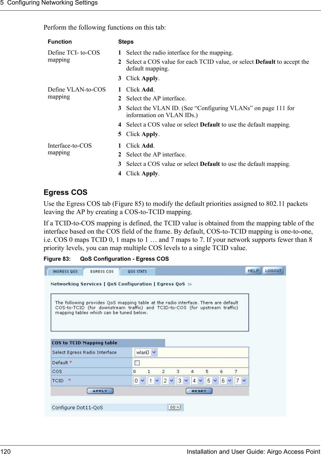 5 Configuring Networking Settings120 Installation and User Guide: Airgo Access PointPerform the following functions on this tab:Egress COS Use the Egress COS tab (Figure 85) to modify the default priorities assigned to 802.11 packets leaving the AP by creating a COS-to-TCID mapping. If a TCID-to-COS mapping is defined, the TCID value is obtained from the mapping table of the interface based on the COS field of the frame. By default, COS-to-TCID mapping is one-to-one, i.e. COS 0 maps TCID 0, 1 maps to 1 … and 7 maps to 7. If your network supports fewer than 8 priority levels, you can map multiple COS levels to a single TCID value.Figure 83: QoS Configuration - Egress COSFunction StepsDefine TCI- to-COS mapping1Select the radio interface for the mapping.2Select a COS value for each TCID value, or select Default to accept the default mapping.3Click Apply.Define VLAN-to-COS mapping1Click Add.2Select the AP interface.3Select the VLAN ID. (See “Configuring VLANs” on page 111 for information on VLAN IDs.)4Select a COS value or select Default to use the default mapping.5Click Apply.Interface-to-COS mapping1Click Add.2Select the AP interface.3Select a COS value or select Default to use the default mapping.4Click Apply.