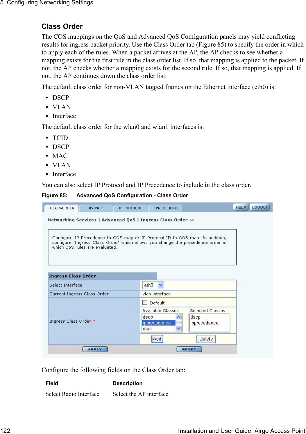 5 Configuring Networking Settings122 Installation and User Guide: Airgo Access PointClass OrderThe COS mappings on the QoS and Advanced QoS Configuration panels may yield conflicting results for ingress packet priority. Use the Class Order tab (Figure 85) to specify the order in which to apply each of the rules. When a packet arrives at the AP, the AP checks to see whether a mapping exists for the first rule in the class order list. If so, that mapping is applied to the packet. If not, the AP checks whether a mapping exists for the second rule. If so, that mapping is applied. If not, the AP continues down the class order list. The default class order for non-VLAN tagged frames on the Ethernet interface (eth0) is:•DSCP•VLAN•InterfaceThe default class order for the wlan0 and wlan1 interfaces is:•TCID•DSCP•MAC•VLAN•InterfaceYou can also select IP Protocol and IP Precedence to include in the class order.Figure 85: Advanced QoS Configuration - Class OrderConfigure the following fields on the Class Order tab:Field DescriptionSelect Radio Interface Select the AP interface.