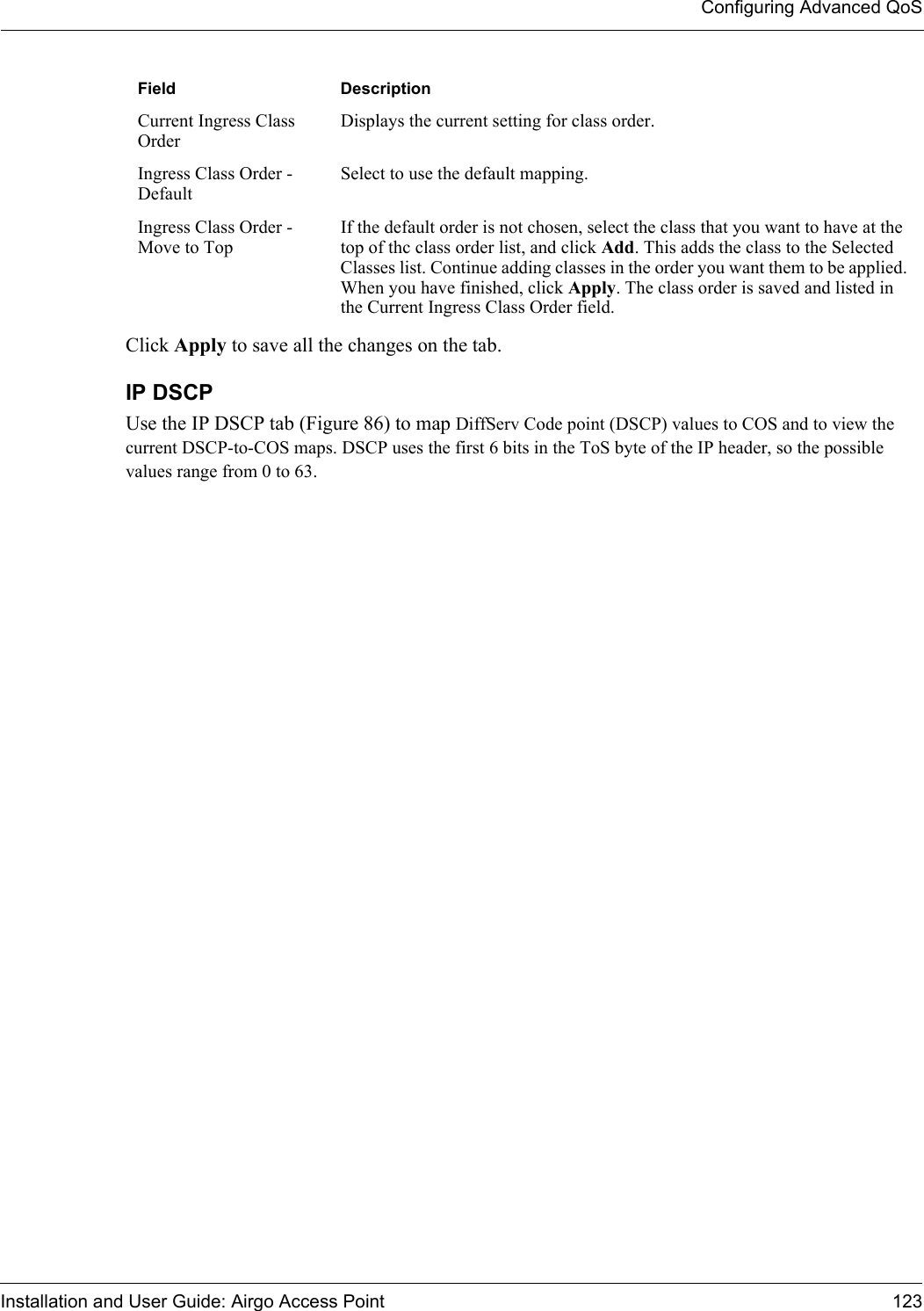 Configuring Advanced QoSInstallation and User Guide: Airgo Access Point 123Click Apply to save all the changes on the tab.IP DSCPUse the IP DSCP tab (Figure 86) to map DiffServ Code point (DSCP) values to COS and to view the current DSCP-to-COS maps. DSCP uses the first 6 bits in the ToS byte of the IP header, so the possible values range from 0 to 63.Current Ingress Class OrderDisplays the current setting for class order.Ingress Class Order - DefaultSelect to use the default mapping.Ingress Class Order - Move to TopIf the default order is not chosen, select the class that you want to have at the top of thc class order list, and click Add. This adds the class to the Selected Classes list. Continue adding classes in the order you want them to be applied. When you have finished, click Apply. The class order is saved and listed in the Current Ingress Class Order field.Field Description
