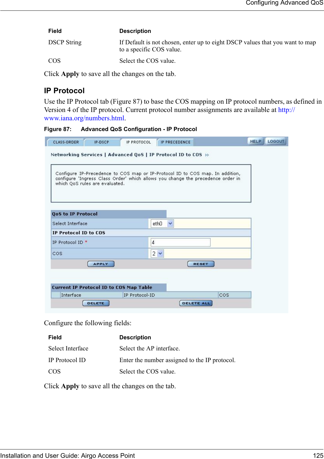 Configuring Advanced QoSInstallation and User Guide: Airgo Access Point 125Click Apply to save all the changes on the tab.IP ProtocolUse the IP Protocol tab (Figure 87) to base the COS mapping on IP protocol numbers, as defined in Version 4 of the IP protocol. Current protocol number assignments are available at http://www.iana.org/numbers.html.Figure 87: Advanced QoS Configuration - IP ProtocolConfigure the following fields:Click Apply to save all the changes on the tab.DSCP String If Default is not chosen, enter up to eight DSCP values that you want to map to a specific COS value. COS Select the COS value.Field DescriptionSelect Interface Select the AP interface.IP Protocol ID Enter the number assigned to the IP protocol.COS Select the COS value.Field Description