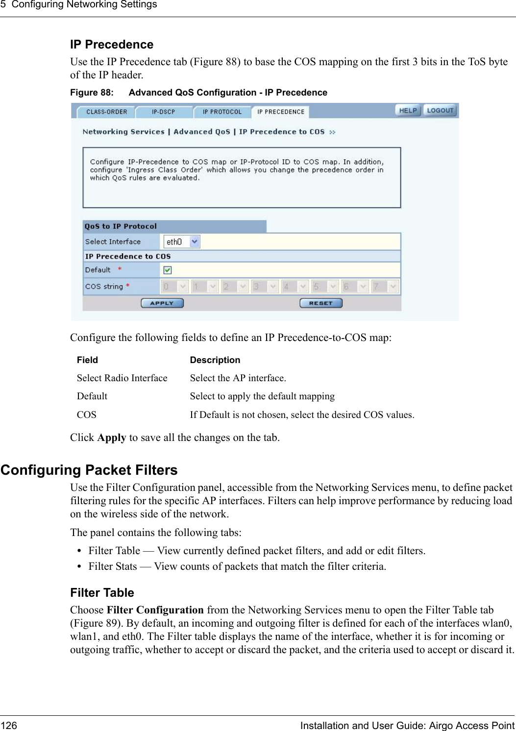 5 Configuring Networking Settings126 Installation and User Guide: Airgo Access PointIP PrecedenceUse the IP Precedence tab (Figure 88) to base the COS mapping on the first 3 bits in the ToS byte of the IP header.Figure 88: Advanced QoS Configuration - IP PrecedenceConfigure the following fields to define an IP Precedence-to-COS map:Click Apply to save all the changes on the tab.Configuring Packet FiltersUse the Filter Configuration panel, accessible from the Networking Services menu, to define packet filtering rules for the specific AP interfaces. Filters can help improve performance by reducing load on the wireless side of the network.The panel contains the following tabs:•Filter Table — View currently defined packet filters, and add or edit filters.•Filter Stats — View counts of packets that match the filter criteria.Filter Table Choose Filter Configuration from the Networking Services menu to open the Filter Table tab (Figure 89). By default, an incoming and outgoing filter is defined for each of the interfaces wlan0, wlan1, and eth0. The Filter table displays the name of the interface, whether it is for incoming or outgoing traffic, whether to accept or discard the packet, and the criteria used to accept or discard it.Field DescriptionSelect Radio Interface Select the AP interface.Default Select to apply the default mappingCOS If Default is not chosen, select the desired COS values.