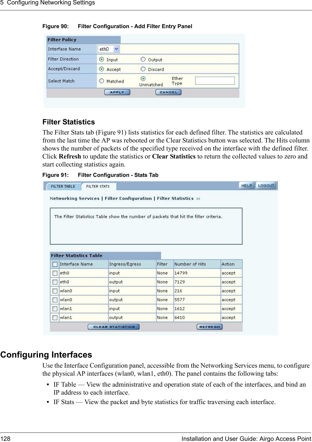 5 Configuring Networking Settings128 Installation and User Guide: Airgo Access PointFigure 90: Filter Configuration - Add Filter Entry PanelFilter Statistics The Filter Stats tab (Figure 91) lists statistics for each defined filter. The statistics are calculated from the last time the AP was rebooted or the Clear Statistics button was selected. The Hits column shows the number of packets of the specified type received on the interface with the defined filter. Click Refresh to update the statistics or Clear Statistics to return the collected values to zero and start collecting statistics again.Figure 91: Filter Configuration - Stats TabConfiguring InterfacesUse the Interface Configuration panel, accessible from the Networking Services menu, to configure the physical AP interfaces (wlan0, wlan1, eth0). The panel contains the following tabs:•IF Table — View the administrative and operation state of each of the interfaces, and bind an IP address to each interface.•IF Stats — View the packet and byte statistics for traffic traversing each interface.