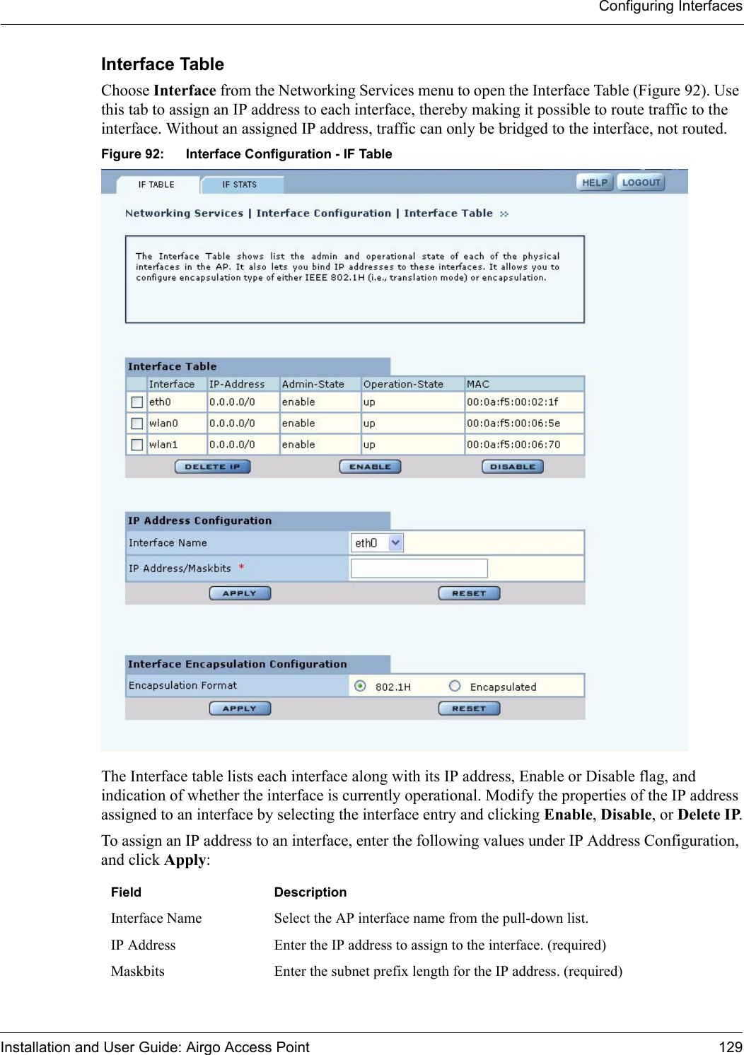 Configuring InterfacesInstallation and User Guide: Airgo Access Point 129Interface Table Choose Interface from the Networking Services menu to open the Interface Table (Figure 92). Use this tab to assign an IP address to each interface, thereby making it possible to route traffic to the interface. Without an assigned IP address, traffic can only be bridged to the interface, not routed. Figure 92: Interface Configuration - IF TableThe Interface table lists each interface along with its IP address, Enable or Disable flag, and indication of whether the interface is currently operational. Modify the properties of the IP address assigned to an interface by selecting the interface entry and clicking Enable, Disable, or Delete IP.To assign an IP address to an interface, enter the following values under IP Address Configuration, and click Apply:Field DescriptionInterface Name Select the AP interface name from the pull-down list.IP Address Enter the IP address to assign to the interface. (required)Maskbits Enter the subnet prefix length for the IP address. (required)