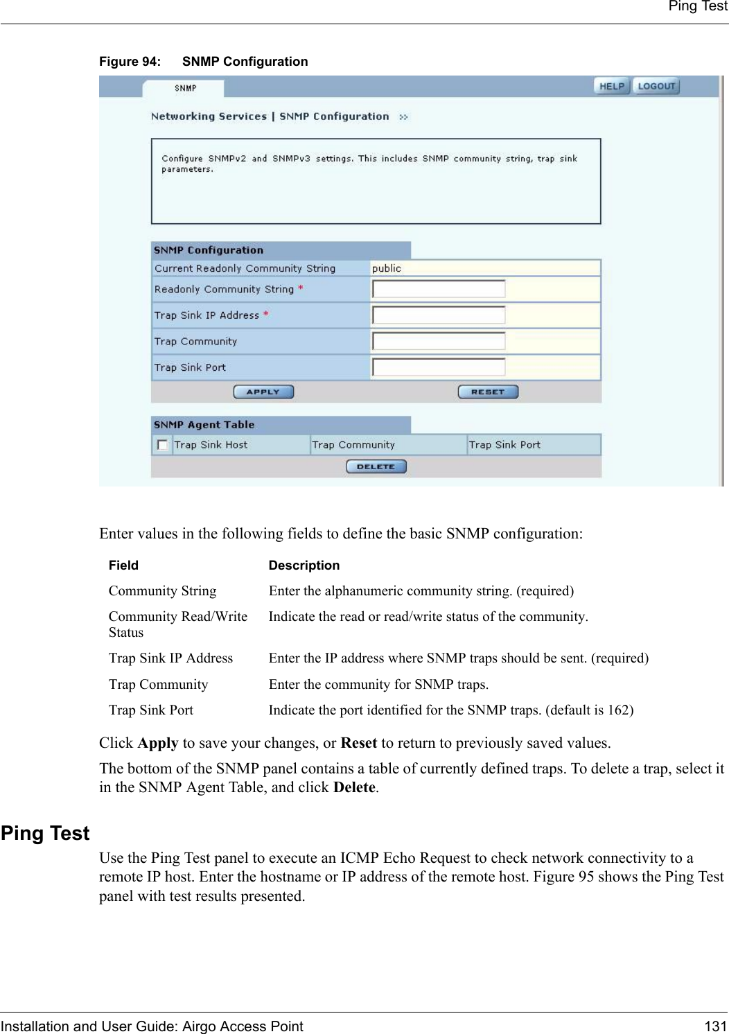 Ping TestInstallation and User Guide: Airgo Access Point 131Figure 94: SNMP ConfigurationEnter values in the following fields to define the basic SNMP configuration:Click Apply to save your changes, or Reset to return to previously saved values.The bottom of the SNMP panel contains a table of currently defined traps. To delete a trap, select it in the SNMP Agent Table, and click Delete.Ping Test Use the Ping Test panel to execute an ICMP Echo Request to check network connectivity to a remote IP host. Enter the hostname or IP address of the remote host. Figure 95 shows the Ping Test panel with test results presented.Field DescriptionCommunity String Enter the alphanumeric community string. (required)Community Read/Write StatusIndicate the read or read/write status of the community.Trap Sink IP Address Enter the IP address where SNMP traps should be sent. (required)Trap Community Enter the community for SNMP traps.Trap Sink Port Indicate the port identified for the SNMP traps. (default is 162)