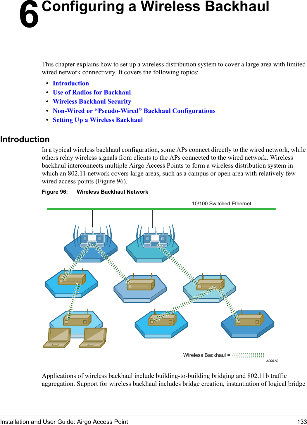 Installation and User Guide: Airgo Access Point 1336Configuring a Wireless BackhaulThis chapter explains how to set up a wireless distribution system to cover a large area with limited wired network connectivity. It covers the following topics:•Introduction•Use of Radios for Backhaul•Wireless Backhaul Security•Non-Wired or “Pseudo-Wired” Backhaul Configurations•Setting Up a Wireless BackhaulIntroductionIn a typical wireless backhaul configuration, some APs connect directly to the wired network, while others relay wireless signals from clients to the APs connected to the wired network. Wireless backhaul interconnects multiple Airgo Access Points to form a wireless distribution system in which an 802.11 network covers large areas, such as a campus or open area with relatively few wired access points (Figure 96).Figure 96: Wireless Backhaul NetworkApplications of wireless backhaul include building-to-building bridging and 802.11b traffic aggregation. Support for wireless backhaul includes bridge creation, instantiation of logical bridge A0007BWireless Backhaul = 10/100 Switched Ethernet