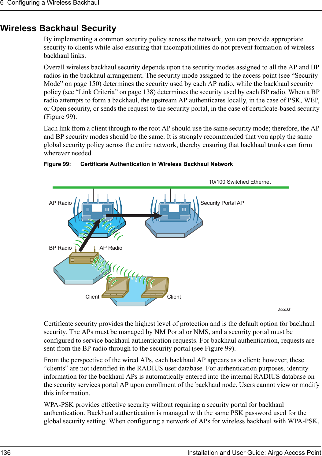 6 Configuring a Wireless Backhaul136 Installation and User Guide: Airgo Access PointWireless Backhaul SecurityBy implementing a common security policy across the network, you can provide appropriate security to clients while also ensuring that incompatibilities do not prevent formation of wireless backhaul links.Overall wireless backhaul security depends upon the security modes assigned to all the AP and BP radios in the backhaul arrangement. The security mode assigned to the access point (see “Security Mode” on page 150) determines the security used by each AP radio, while the backhaul security policy (see “Link Criteria” on page 138) determines the security used by each BP radio. When a BP radio attempts to form a backhaul, the upstream AP authenticates locally, in the case of PSK, WEP, or Open security, or sends the request to the security portal, in the case of certificate-based security (Figure 99).Each link from a client through to the root AP should use the same security mode; therefore, the AP and BP security modes should be the same. It is strongly recommended that you apply the same global security policy across the entire network, thereby ensuring that backhaul trunks can form wherever needed.Figure 99: Certificate Authentication in Wireless Backhaul NetworkCertificate security provides the highest level of protection and is the default option for backhaul security. The APs must be managed by NM Portal or NMS, and a security portal must be configured to service backhaul authentication requests. For backhaul authentication, requests are sent from the BP radio through to the security portal (see Figure 99).From the perspective of the wired APs, each backhaul AP appears as a client; however, these “clients” are not identified in the RADIUS user database. For authentication purposes, identity information for the backhaul APs is automatically entered into the internal RADIUS database on the security services portal AP upon enrollment of the backhaul node. Users cannot view or modify this information. WPA-PSK provides effective security without requiring a security portal for backhaul authentication. Backhaul authentication is managed with the same PSK password used for the global security setting. When configuring a network of APs for wireless backhaul with WPA-PSK, 10/100 Switched EthernetAP RadioAP RadioClient ClientBP RadioSecurity Portal APA00053