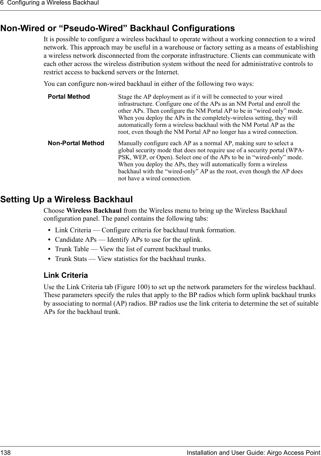6 Configuring a Wireless Backhaul138 Installation and User Guide: Airgo Access PointNon-Wired or “Pseudo-Wired” Backhaul ConfigurationsIt is possible to configure a wireless backhaul to operate without a working connection to a wired network. This approach may be useful in a warehouse or factory setting as a means of establishing a wireless network disconnected from the corporate infrastructure. Clients can communicate with each other across the wireless distribution system without the need for administrative controls to restrict access to backend servers or the Internet.You can configure non-wired backhaul in either of the following two ways:Setting Up a Wireless BackhaulChoose Wireless Backhaul from the Wireless menu to bring up the Wireless Backhaul configuration panel. The panel contains the following tabs:•Link Criteria — Configure criteria for backhaul trunk formation.•Candidate APs — Identify APs to use for the uplink.•Trunk Table — View the list of current backhaul trunks.•Trunk Stats — View statistics for the backhaul trunks.Link Criteria Use the Link Criteria tab (Figure 100) to set up the network parameters for the wireless backhaul. These parameters specify the rules that apply to the BP radios which form uplink backhaul trunks by associating to normal (AP) radios. BP radios use the link criteria to determine the set of suitable APs for the backhaul trunk.Portal Method Stage the AP deployment as if it will be connected to your wired infrastructure. Configure one of the APs as an NM Portal and enroll the other APs. Then configure the NM Portal AP to be in “wired only” mode. When you deploy the APs in the completely-wireless setting, they will automatically form a wireless backhaul with the NM Portal AP as the root, even though the NM Portal AP no longer has a wired connection.Non-Portal Method Manually configure each AP as a normal AP, making sure to select a global security mode that does not require use of a security portal (WPA-PSK, WEP, or Open). Select one of the APs to be in “wired-only” mode. When you deploy the APs, they will automatically form a wireless backhaul with the “wired-only” AP as the root, even though the AP does not have a wired connection.