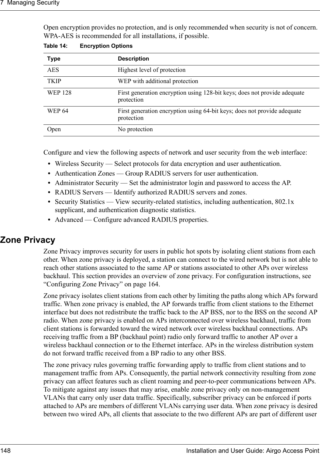 7 Managing Security148 Installation and User Guide: Airgo Access PointOpen encryption provides no protection, and is only recommended when security is not of concern. WPA-AES is recommended for all installations, if possible.Configure and view the following aspects of network and user security from the web interface:•Wireless Security — Select protocols for data encryption and user authentication.•Authentication Zones — Group RADIUS servers for user authentication.•Administrator Security — Set the administrator login and password to access the AP.•RADIUS Servers — Identify authorized RADIUS servers and zones.•Security Statistics — View security-related statistics, including authentication, 802.1x supplicant, and authentication diagnostic statistics.•Advanced — Configure advanced RADIUS properties.Zone PrivacyZone Privacy improves security for users in public hot spots by isolating client stations from each other. When zone privacy is deployed, a station can connect to the wired network but is not able to reach other stations associated to the same AP or stations associated to other APs over wireless backhaul. This section provides an overview of zone privacy. For configuration instructions, see “Configuring Zone Privacy” on page 164.Zone privacy isolates client stations from each other by limiting the paths along which APs forward traffic. When zone privacy is enabled, the AP forwards traffic from client stations to the Ethernet interface but does not redistribute the traffic back to the AP BSS, nor to the BSS on the second AP radio. When zone privacy is enabled on APs interconnected over wireless backhaul, traffic from client stations is forwarded toward the wired network over wireless backhaul connections. APs receiving traffic from a BP (backhaul point) radio only forward traffic to another AP over a wireless backhaul connection or to the Ethernet interface. APs in the wireless distribution system do not forward traffic received from a BP radio to any other BSS.The zone privacy rules governing traffic forwarding apply to traffic from client stations and to management traffic from APs. Consequently, the partial network connectivity resulting from zone privacy can affect features such as client roaming and peer-to-peer communications between APs. To mitigate against any issues that may arise, enable zone privacy only on non-management VLANs that carry only user data traffic. Specifically, subscriber privacy can be enforced if ports attached to APs are members of different VLANs carrying user data. When zone privacy is desired between two wired APs, all clients that associate to the two different APs are part of different user Table 14: Encryption OptionsType DescriptionAES Highest level of protectionTKIP WEP with additional protectionWEP 128 First generation encryption using 128-bit keys; does not provide adequate protectionWEP 64 First generation encryption using 64-bit keys; does not provide adequate protectionOpen No protection