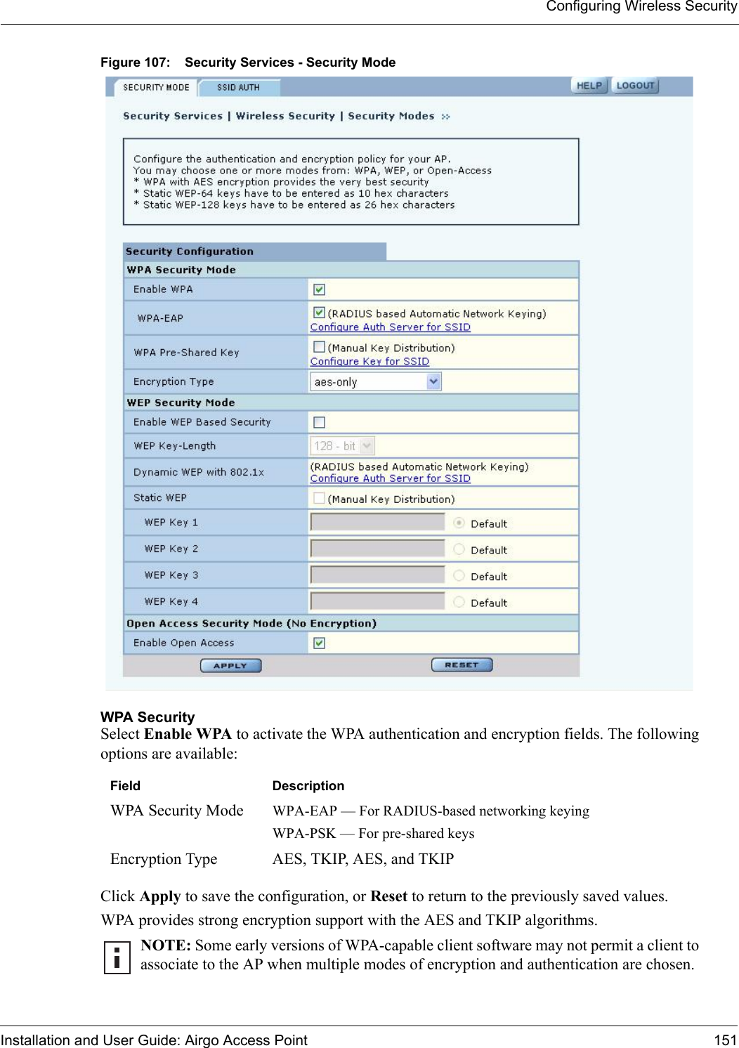 Configuring Wireless SecurityInstallation and User Guide: Airgo Access Point 151Figure 107: Security Services - Security ModeWPA SecuritySelect Enable WPA to activate the WPA authentication and encryption fields. The following options are available:Click Apply to save the configuration, or Reset to return to the previously saved values.WPA provides strong encryption support with the AES and TKIP algorithms.Field DescriptionWPA Security Mode WPA-EAP — For RADIUS-based networking keyingWPA-PSK — For pre-shared keysEncryption Type AES, TKIP, AES, and TKIPNOTE: Some early versions of WPA-capable client software may not permit a client to associate to the AP when multiple modes of encryption and authentication are chosen. 