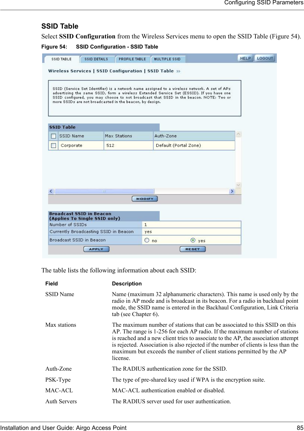 Configuring SSID ParametersInstallation and User Guide: Airgo Access Point 85SSID Table Select SSID Configuration from the Wireless Services menu to open the SSID Table (Figure 54).Figure 54: SSID Configuration - SSID TableThe table lists the following information about each SSID:Field DescriptionSSID Name Name (maximum 32 alphanumeric characters). This name is used only by the radio in AP mode and is broadcast in its beacon. For a radio in backhaul point mode, the SSID name is entered in the Backhaul Configuration, Link Criteria tab (see Chapter 6).Max stations The maximum number of stations that can be associated to this SSID on this AP. The range is 1-256 for each AP radio. If the maximum number of stations is reached and a new client tries to associate to the AP, the association attempt is rejected. Association is also rejected if the number of clients is less than the maximum but exceeds the number of client stations permitted by the AP license.Auth-Zone The RADIUS authentication zone for the SSID.PSK-Type The type of pre-shared key used if WPA is the encryption suite.MAC-ACL MAC-ACL authentication enabled or disabled.Auth Servers The RADIUS server used for user authentication.