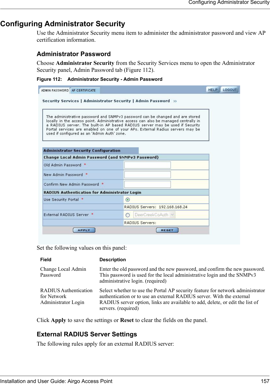 Configuring Administrator SecurityInstallation and User Guide: Airgo Access Point 157Configuring Administrator SecurityUse the Administrator Security menu item to administer the administrator password and view AP certification information.Administrator PasswordChoose Administrator Security from the Security Services menu to open the Administrator Security panel, Admin Password tab (Figure 112). Figure 112: Administrator Security - Admin PasswordSet the following values on this panel:Click Apply to save the settings or Reset to clear the fields on the panel.External RADIUS Server SettingsThe following rules apply for an external RADIUS server:Field DescriptionChange Local Admin PasswordEnter the old password and the new password, and confirm the new password. This password is used for the local administrative login and the SNMPv3 administrative login. (required)RADIUS Authentication for Network Administrator LoginSelect whether to use the Portal AP security feature for network administrator authentication or to use an external RADIUS server. With the external RADIUS server option, links are available to add, delete, or edit the list of servers. (required)