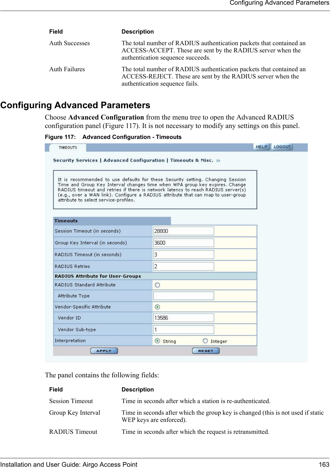 Configuring Advanced ParametersInstallation and User Guide: Airgo Access Point 163Configuring Advanced Parameters Choose Advanced Configuration from the menu tree to open the Advanced RADIUS configuration panel (Figure 117). It is not necessary to modify any settings on this panel.Figure 117: Advanced Configuration - TimeoutsThe panel contains the following fields:Auth Successes The total number of RADIUS authentication packets that contained an ACCESS-ACCEPT. These are sent by the RADIUS server when the authentication sequence succeeds.Auth Failures The total number of RADIUS authentication packets that contained an ACCESS-REJECT. These are sent by the RADIUS server when the authentication sequence fails.Field DescriptionField DescriptionSession Timeout Time in seconds after which a station is re-authenticated.Group Key Interval Time in seconds after which the group key is changed (this is not used if static WEP keys are enforced).RADIUS Timeout Time in seconds after which the request is retransmitted.