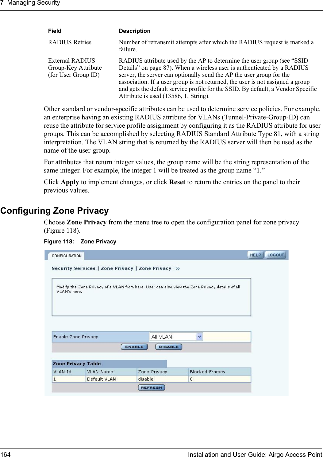 7 Managing Security164 Installation and User Guide: Airgo Access PointOther standard or vendor-specific attributes can be used to determine service policies. For example, an enterprise having an existing RADIUS attribute for VLANs (Tunnel-Private-Group-ID) can reuse the attribute for service profile assignment by configuring it as the RADIUS attribute for user groups. This can be accomplished by selecting RADIUS Standard Attribute Type 81, with a string interpretation. The VLAN string that is returned by the RADIUS server will then be used as the name of the user-group.For attributes that return integer values, the group name will be the string representation of the same integer. For example, the integer 1 will be treated as the group name “1.”Click Apply to implement changes, or click Reset to return the entries on the panel to their previous values.Configuring Zone PrivacyChoose Zone Privacy from the menu tree to open the configuration panel for zone privacy (Figure 118).Figure 118: Zone PrivacyRADIUS Retries Number of retransmit attempts after which the RADIUS request is marked a failure.External RADIUS Group-Key Attribute (for User Group ID)RADIUS attribute used by the AP to determine the user group (see “SSID Details” on page 87). When a wireless user is authenticated by a RADIUS server, the server can optionally send the AP the user group for the association. If a user group is not returned, the user is not assigned a group and gets the default service profile for the SSID. By default, a Vendor Specific Attribute is used (13586, 1, String). Field Description