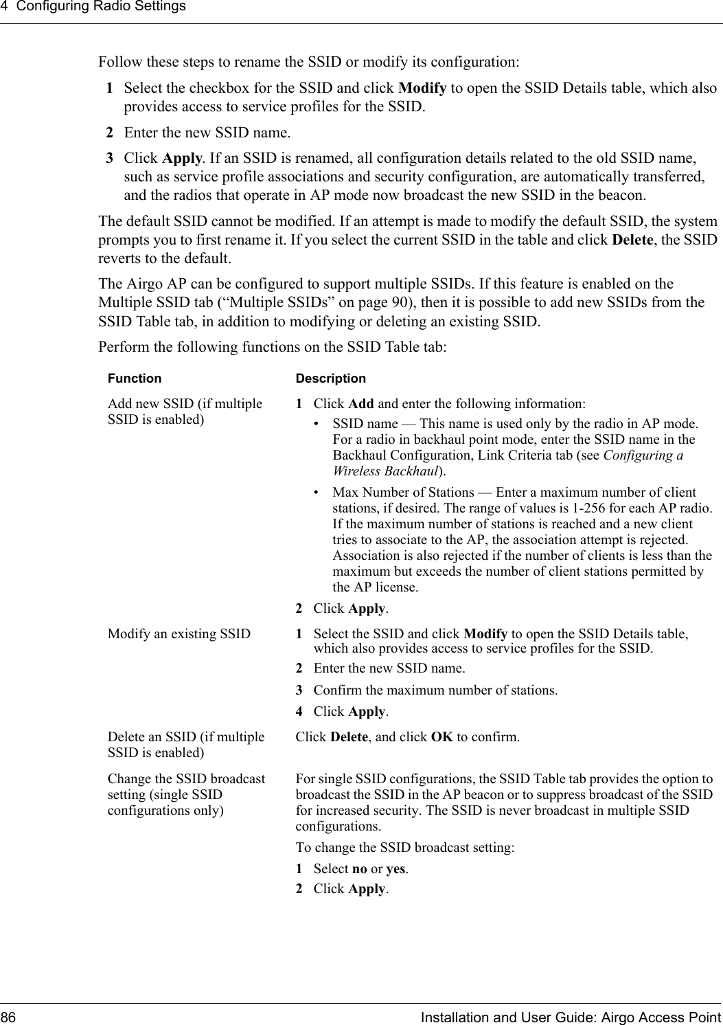 4 Configuring Radio Settings86 Installation and User Guide: Airgo Access PointFollow these steps to rename the SSID or modify its configuration:1Select the checkbox for the SSID and click Modify to open the SSID Details table, which also provides access to service profiles for the SSID. 2Enter the new SSID name.3Click Apply. If an SSID is renamed, all configuration details related to the old SSID name, such as service profile associations and security configuration, are automatically transferred, and the radios that operate in AP mode now broadcast the new SSID in the beacon. The default SSID cannot be modified. If an attempt is made to modify the default SSID, the system prompts you to first rename it. If you select the current SSID in the table and click Delete, the SSID reverts to the default. The Airgo AP can be configured to support multiple SSIDs. If this feature is enabled on the Multiple SSID tab (“Multiple SSIDs” on page 90), then it is possible to add new SSIDs from the SSID Table tab, in addition to modifying or deleting an existing SSID. Perform the following functions on the SSID Table tab:Function DescriptionAdd new SSID (if multiple SSID is enabled) 1Click Add and enter the following information:• SSID name — This name is used only by the radio in AP mode. For a radio in backhaul point mode, enter the SSID name in the Backhaul Configuration, Link Criteria tab (see Configuring a Wireless Backhaul).• Max Number of Stations — Enter a maximum number of client stations, if desired. The range of values is 1-256 for each AP radio. If the maximum number of stations is reached and a new client tries to associate to the AP, the association attempt is rejected. Association is also rejected if the number of clients is less than the maximum but exceeds the number of client stations permitted by the AP license.2Click Apply.Modify an existing SSID 1Select the SSID and click Modify to open the SSID Details table, which also provides access to service profiles for the SSID.2Enter the new SSID name.3Confirm the maximum number of stations.4Click Apply.Delete an SSID (if multiple SSID is enabled)Click Delete, and click OK to confirm.Change the SSID broadcast setting (single SSID configurations only)For single SSID configurations, the SSID Table tab provides the option to broadcast the SSID in the AP beacon or to suppress broadcast of the SSID for increased security. The SSID is never broadcast in multiple SSID configurations.To change the SSID broadcast setting:1Select no or yes.2Click Apply.