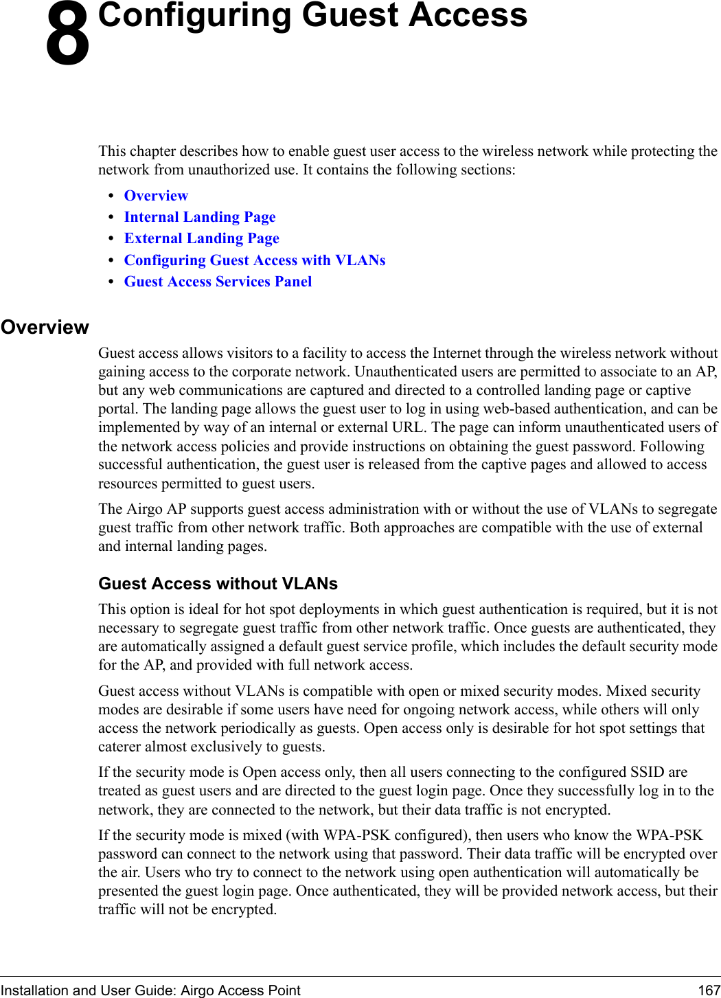 Installation and User Guide: Airgo Access Point 1678Configuring Guest AccessThis chapter describes how to enable guest user access to the wireless network while protecting the network from unauthorized use. It contains the following sections:•Overview•Internal Landing Page•External Landing Page•Configuring Guest Access with VLANs•Guest Access Services PanelOverviewGuest access allows visitors to a facility to access the Internet through the wireless network without gaining access to the corporate network. Unauthenticated users are permitted to associate to an AP, but any web communications are captured and directed to a controlled landing page or captive portal. The landing page allows the guest user to log in using web-based authentication, and can be implemented by way of an internal or external URL. The page can inform unauthenticated users of the network access policies and provide instructions on obtaining the guest password. Following successful authentication, the guest user is released from the captive pages and allowed to access resources permitted to guest users.The Airgo AP supports guest access administration with or without the use of VLANs to segregate guest traffic from other network traffic. Both approaches are compatible with the use of external and internal landing pages.Guest Access without VLANsThis option is ideal for hot spot deployments in which guest authentication is required, but it is not necessary to segregate guest traffic from other network traffic. Once guests are authenticated, they are automatically assigned a default guest service profile, which includes the default security mode for the AP, and provided with full network access. Guest access without VLANs is compatible with open or mixed security modes. Mixed security modes are desirable if some users have need for ongoing network access, while others will only access the network periodically as guests. Open access only is desirable for hot spot settings that caterer almost exclusively to guests.If the security mode is Open access only, then all users connecting to the configured SSID are treated as guest users and are directed to the guest login page. Once they successfully log in to the network, they are connected to the network, but their data traffic is not encrypted.If the security mode is mixed (with WPA-PSK configured), then users who know the WPA-PSK password can connect to the network using that password. Their data traffic will be encrypted over the air. Users who try to connect to the network using open authentication will automatically be presented the guest login page. Once authenticated, they will be provided network access, but their traffic will not be encrypted.