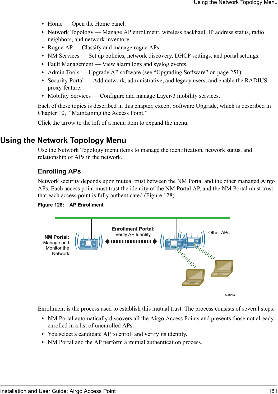 Using the Network Topology MenuInstallation and User Guide: Airgo Access Point 181•Home — Open the Home panel.•Network Topology — Manage AP enrollment, wireless backhaul, IP address status, radio neighbors, and network inventory.•Rogue AP — Classify and manage rogue APs.•NM Services — Set up policies, network discovery, DHCP settings, and portal settings.•Fault Management — View alarm logs and syslog events.•Admin Tools — Upgrade AP software (see “Upgrading Software” on page 251).•Security Portal — Add network, administrative, and legacy users, and enable the RADIUS proxy feature.•Mobility Services — Configure and manage Layer-3 mobility services.Each of these topics is described in this chapter, except Software Upgrade, which is described in Chapter 10,  “Maintaining the Access Point.”Click the arrow to the left of a menu item to expand the menu.Using the Network Topology MenuUse the Network Topology menu items to manage the identification, network status, and relationship of APs in the network.Enrolling APsNetwork security depends upon mutual trust between the NM Portal and the other managed Airgo APs. Each access point must trust the identity of the NM Portal AP, and the NM Portal must trust that each access point is fully authenticated (Figure 128). Figure 128: AP EnrollmentEnrollment is the process used to establish this mutual trust. The process consists of several steps:•NM Portal automatically discovers all the Airgo Access Points and presents those not already enrolled in a list of unenrolled APs.•You select a candidate AP to enroll and verify its identity.•NM Portal and the AP perform a mutual authentication process.A0028ANM Portal:Manage andMonitor theNetworkOther APsEnrollment Portal:Verify AP Identity