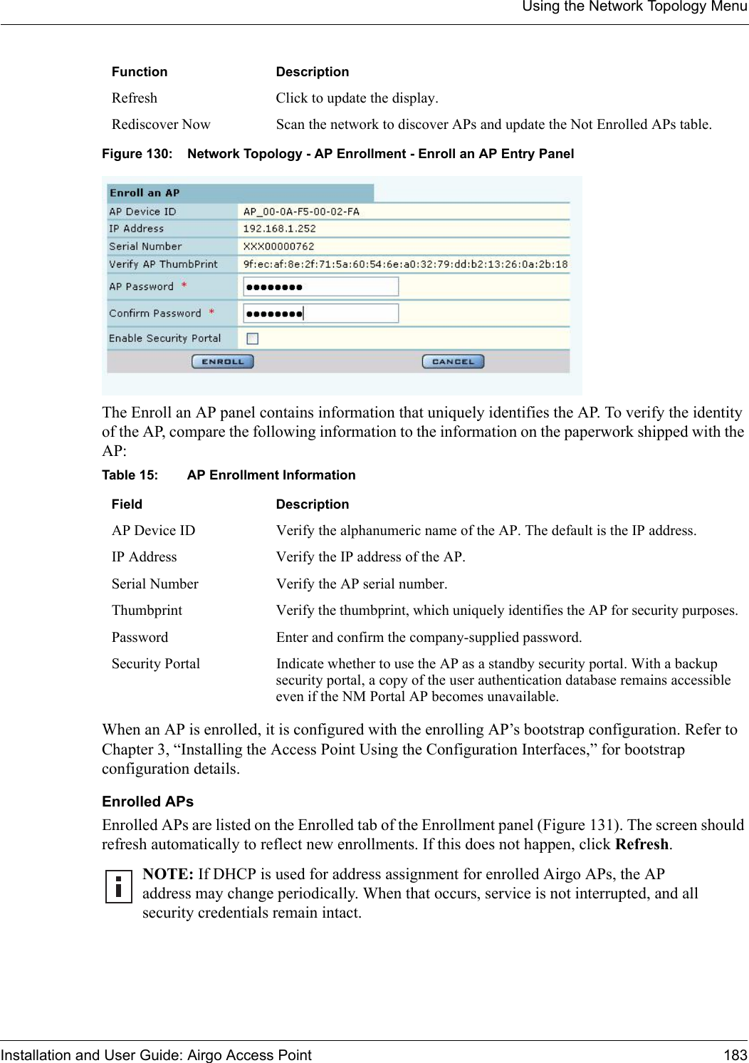 Using the Network Topology MenuInstallation and User Guide: Airgo Access Point 183Figure 130: Network Topology - AP Enrollment - Enroll an AP Entry PanelThe Enroll an AP panel contains information that uniquely identifies the AP. To verify the identity of the AP, compare the following information to the information on the paperwork shipped with the AP:When an AP is enrolled, it is configured with the enrolling AP’s bootstrap configuration. Refer to Chapter 3, “Installing the Access Point Using the Configuration Interfaces,” for bootstrap configuration details.Enrolled APsEnrolled APs are listed on the Enrolled tab of the Enrollment panel (Figure 131). The screen should refresh automatically to reflect new enrollments. If this does not happen, click Refresh. Refresh Click to update the display.Rediscover Now Scan the network to discover APs and update the Not Enrolled APs table.Table 15: AP Enrollment InformationField DescriptionAP Device ID Verify the alphanumeric name of the AP. The default is the IP address.IP Address Verify the IP address of the AP.Serial Number Verify the AP serial number.Thumbprint  Verify the thumbprint, which uniquely identifies the AP for security purposes.Password Enter and confirm the company-supplied password.Security Portal Indicate whether to use the AP as a standby security portal. With a backup security portal, a copy of the user authentication database remains accessible even if the NM Portal AP becomes unavailable.NOTE: If DHCP is used for address assignment for enrolled Airgo APs, the AP address may change periodically. When that occurs, service is not interrupted, and all security credentials remain intact. Function Description