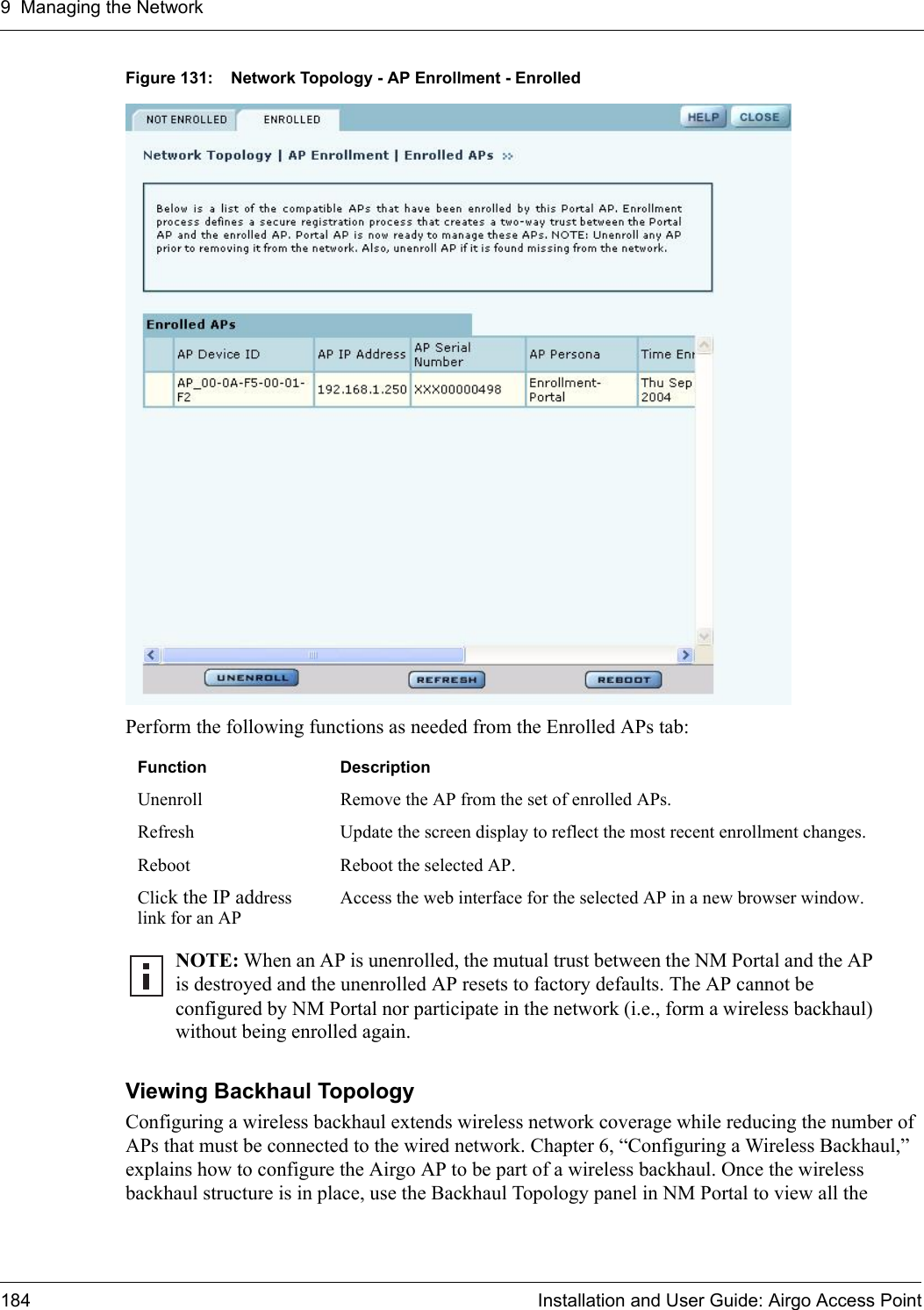 9 Managing the Network184 Installation and User Guide: Airgo Access PointFigure 131: Network Topology - AP Enrollment - EnrolledPerform the following functions as needed from the Enrolled APs tab:Viewing Backhaul Topology Configuring a wireless backhaul extends wireless network coverage while reducing the number of APs that must be connected to the wired network. Chapter 6, “Configuring a Wireless Backhaul,” explains how to configure the Airgo AP to be part of a wireless backhaul. Once the wireless backhaul structure is in place, use the Backhaul Topology panel in NM Portal to view all the Function DescriptionUnenroll Remove the AP from the set of enrolled APs.Refresh Update the screen display to reflect the most recent enrollment changes.Reboot Reboot the selected AP.Click the IP address link for an APAccess the web interface for the selected AP in a new browser window.NOTE: When an AP is unenrolled, the mutual trust between the NM Portal and the AP is destroyed and the unenrolled AP resets to factory defaults. The AP cannot be configured by NM Portal nor participate in the network (i.e., form a wireless backhaul) without being enrolled again.