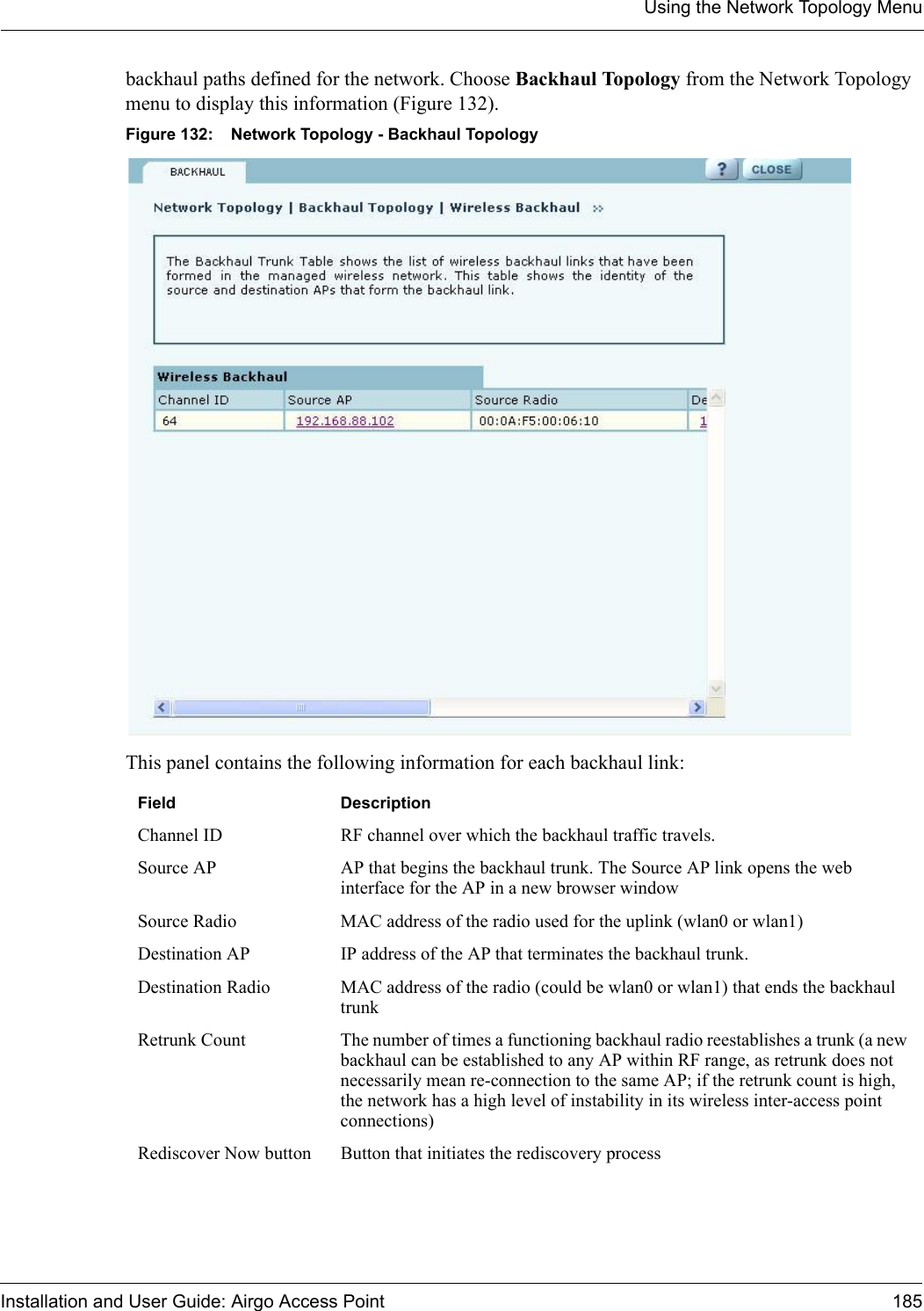 Using the Network Topology MenuInstallation and User Guide: Airgo Access Point 185backhaul paths defined for the network. Choose Backhaul Topology from the Network Topology menu to display this information (Figure 132). Figure 132: Network Topology - Backhaul TopologyThis panel contains the following information for each backhaul link:Field DescriptionChannel ID RF channel over which the backhaul traffic travels.Source AP AP that begins the backhaul trunk. The Source AP link opens the web interface for the AP in a new browser windowSource Radio MAC address of the radio used for the uplink (wlan0 or wlan1)Destination AP IP address of the AP that terminates the backhaul trunk.Destination Radio MAC address of the radio (could be wlan0 or wlan1) that ends the backhaul trunkRetrunk Count The number of times a functioning backhaul radio reestablishes a trunk (a new backhaul can be established to any AP within RF range, as retrunk does not necessarily mean re-connection to the same AP; if the retrunk count is high, the network has a high level of instability in its wireless inter-access point connections)Rediscover Now button Button that initiates the rediscovery process