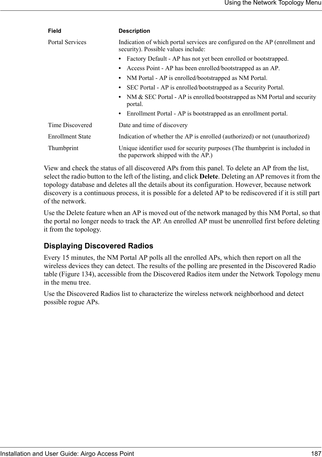 Using the Network Topology MenuInstallation and User Guide: Airgo Access Point 187View and check the status of all discovered APs from this panel. To delete an AP from the list, select the radio button to the left of the listing, and click Delete. Deleting an AP removes it from the topology database and deletes all the details about its configuration. However, because network discovery is a continuous process, it is possible for a deleted AP to be rediscovered if it is still part of the network. Use the Delete feature when an AP is moved out of the network managed by this NM Portal, so that the portal no longer needs to track the AP. An enrolled AP must be unenrolled first before deleting it from the topology.Displaying Discovered RadiosEvery 15 minutes, the NM Portal AP polls all the enrolled APs, which then report on all the wireless devices they can detect. The results of the polling are presented in the Discovered Radio table (Figure 134), accessible from the Discovered Radios item under the Network Topology menu in the menu tree.Use the Discovered Radios list to characterize the wireless network neighborhood and detect possible rogue APs.Portal Services Indication of which portal services are configured on the AP (enrollment and security). Possible values include:•Factory Default - AP has not yet been enrolled or bootstrapped.•Access Point - AP has been enrolled/bootstrapped as an AP.•NM Portal - AP is enrolled/bootstrapped as NM Portal.•SEC Portal - AP is enrolled/bootstrapped as a Security Portal.•NM &amp; SEC Portal - AP is enrolled/bootstrapped as NM Portal and security portal.•Enrollment Portal - AP is bootstrapped as an enrollment portal.Time Discovered Date and time of discoveryEnrollment State Indication of whether the AP is enrolled (authorized) or not (unauthorized)Thumbprint Unique identifier used for security purposes (The thumbprint is included in the paperwork shipped with the AP.)Field Description