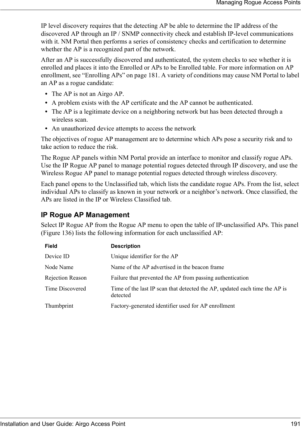 Managing Rogue Access PointsInstallation and User Guide: Airgo Access Point 191IP level discovery requires that the detecting AP be able to determine the IP address of the discovered AP through an IP / SNMP connectivity check and establish IP-level communications with it. NM Portal then performs a series of consistency checks and certification to determine whether the AP is a recognized part of the network. After an AP is successfully discovered and authenticated, the system checks to see whether it is enrolled and places it into the Enrolled or APs to be Enrolled table. For more information on AP enrollment, see “Enrolling APs” on page 181. A variety of conditions may cause NM Portal to label an AP as a rogue candidate:•The AP is not an Airgo AP.•A problem exists with the AP certificate and the AP cannot be authenticated.•The AP is a legitimate device on a neighboring network but has been detected through a wireless scan.•An unauthorized device attempts to access the networkThe objectives of rogue AP management are to determine which APs pose a security risk and to take action to reduce the risk.The Rogue AP panels within NM Portal provide an interface to monitor and classify rogue APs. Use the IP Rogue AP panel to manage potential rogues detected through IP discovery, and use the Wireless Rogue AP panel to manage potential rogues detected through wireless discovery. Each panel opens to the Unclassified tab, which lists the candidate rogue APs. From the list, select individual APs to classify as known in your network or a neighbor’s network. Once classified, the APs are listed in the IP or Wireless Classified tab.IP Rogue AP ManagementSelect IP Rogue AP from the Rogue AP menu to open the table of IP-unclassified APs. This panel (Figure 136) lists the following information for each unclassified AP:Field DescriptionDevice ID Unique identifier for the APNode Name Name of the AP advertised in the beacon frameRejection Reason Failure that prevented the AP from passing authenticationTime Discovered Time of the last IP scan that detected the AP, updated each time the AP is detectedThumbprint Factory-generated identifier used for AP enrollment