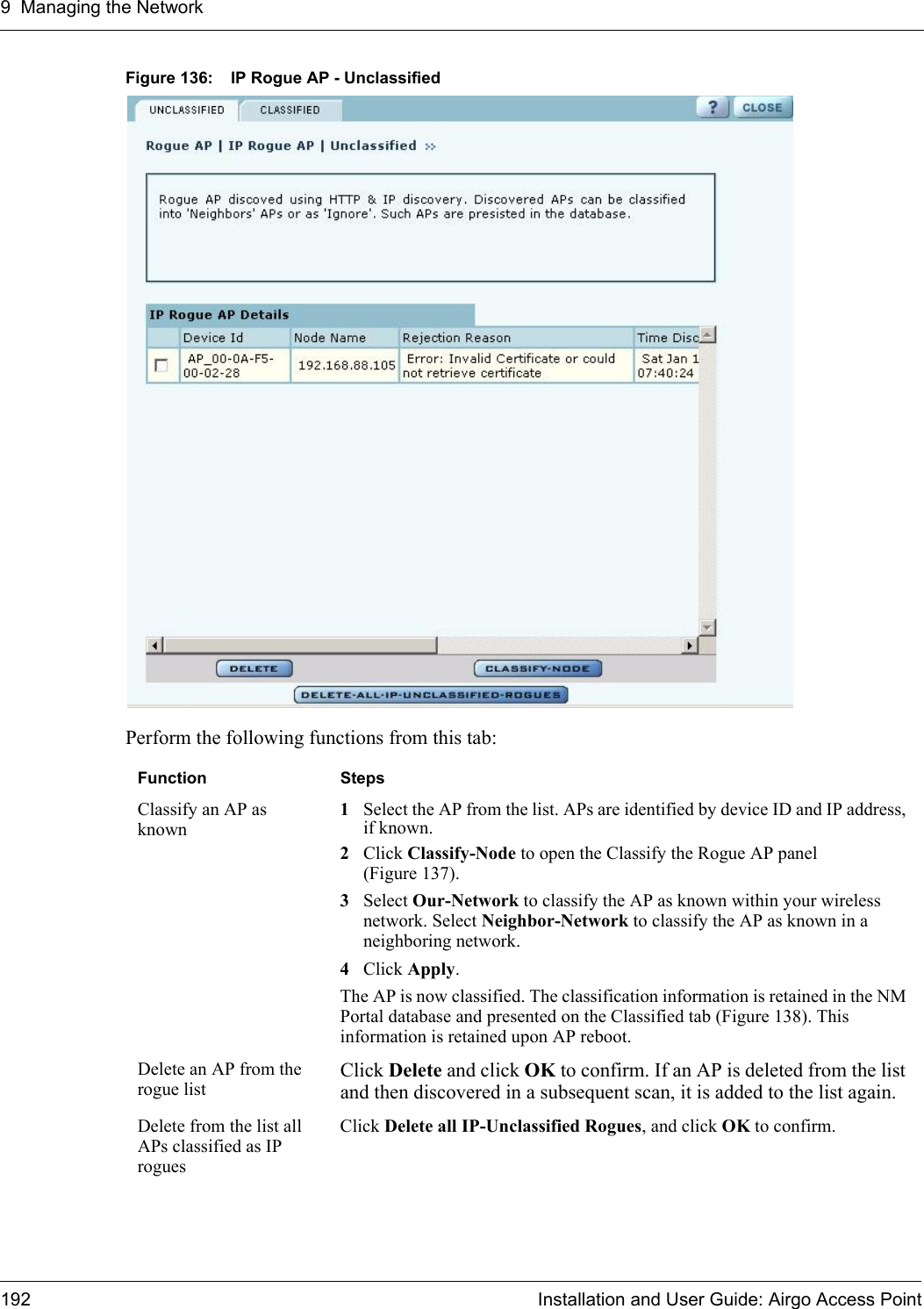 9 Managing the Network192 Installation and User Guide: Airgo Access PointFigure 136: IP Rogue AP - UnclassifiedPerform the following functions from this tab:Function StepsClassify an AP as known1Select the AP from the list. APs are identified by device ID and IP address, if known.2Click Classify-Node to open the Classify the Rogue AP panel (Figure 137).3Select Our-Network to classify the AP as known within your wireless network. Select Neighbor-Network to classify the AP as known in a neighboring network. 4Click Apply.The AP is now classified. The classification information is retained in the NM Portal database and presented on the Classified tab (Figure 138). This information is retained upon AP reboot. Delete an AP from the rogue listClick Delete and click OK to confirm. If an AP is deleted from the list and then discovered in a subsequent scan, it is added to the list again. Delete from the list all APs classified as IP roguesClick Delete all IP-Unclassified Rogues, and click OK to confirm.