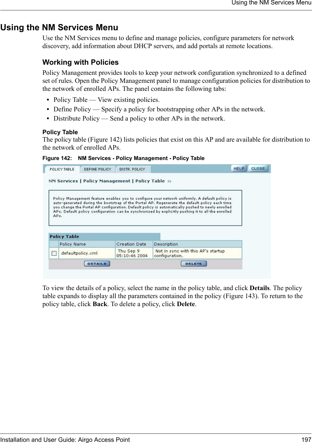 Using the NM Services MenuInstallation and User Guide: Airgo Access Point 197Using the NM Services MenuUse the NM Services menu to define and manage policies, configure parameters for network discovery, add information about DHCP servers, and add portals at remote locations.Working with PoliciesPolicy Management provides tools to keep your network configuration synchronized to a defined set of rules. Open the Policy Management panel to manage configuration policies for distribution to the network of enrolled APs. The panel contains the following tabs:•Policy Table — View existing policies.•Define Policy — Specify a policy for bootstrapping other APs in the network.•Distribute Policy — Send a policy to other APs in the network.Policy TableThe policy table (Figure 142) lists policies that exist on this AP and are available for distribution to the network of enrolled APs. Figure 142: NM Services - Policy Management - Policy TableTo view the details of a policy, select the name in the policy table, and click Details. The policy table expands to display all the parameters contained in the policy (Figure 143). To return to the policy table, click Back. To delete a policy, click Delete.