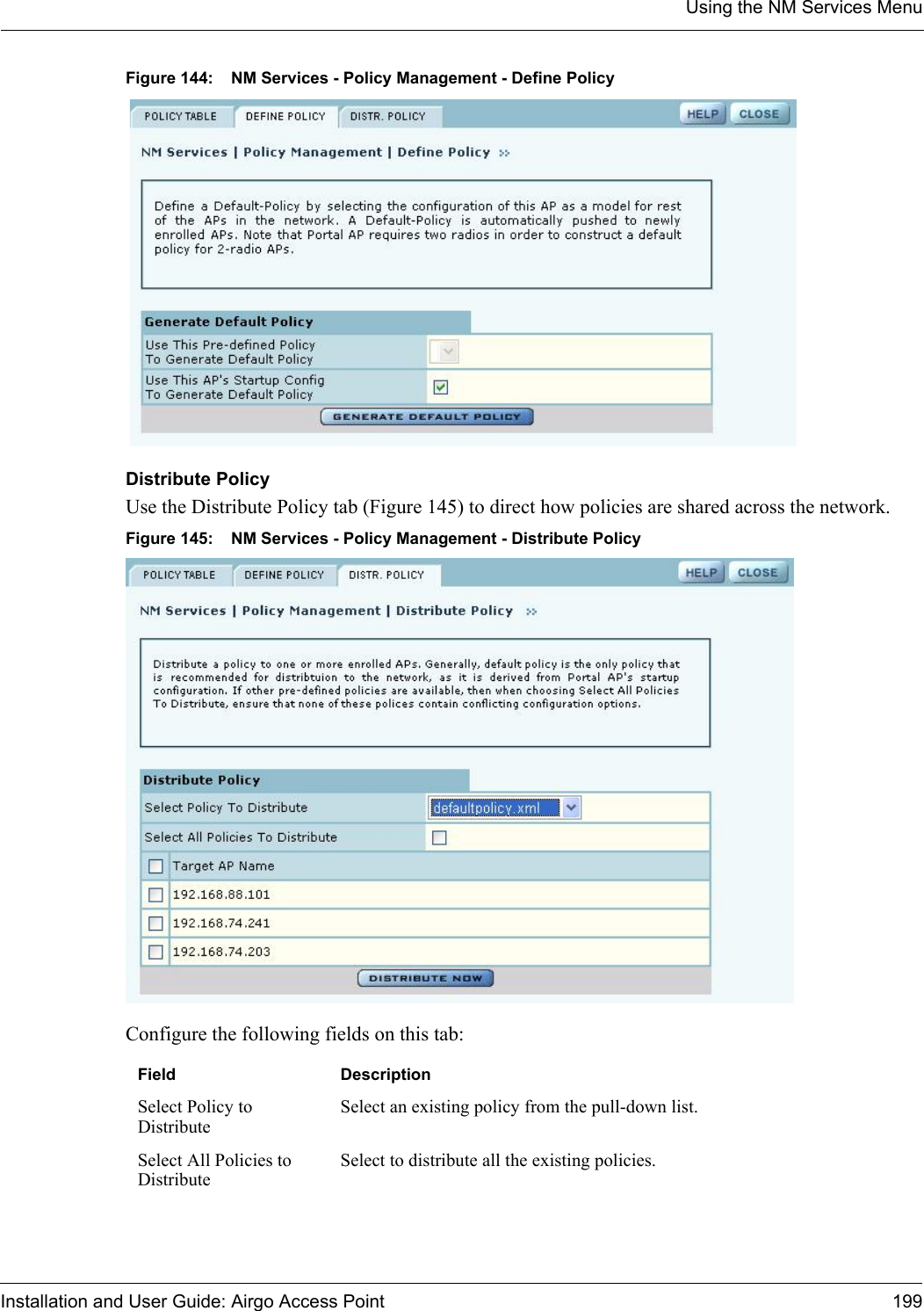 Using the NM Services MenuInstallation and User Guide: Airgo Access Point 199Figure 144: NM Services - Policy Management - Define PolicyDistribute PolicyUse the Distribute Policy tab (Figure 145) to direct how policies are shared across the network.Figure 145: NM Services - Policy Management - Distribute PolicyConfigure the following fields on this tab:Field DescriptionSelect Policy to DistributeSelect an existing policy from the pull-down list.Select All Policies to DistributeSelect to distribute all the existing policies.