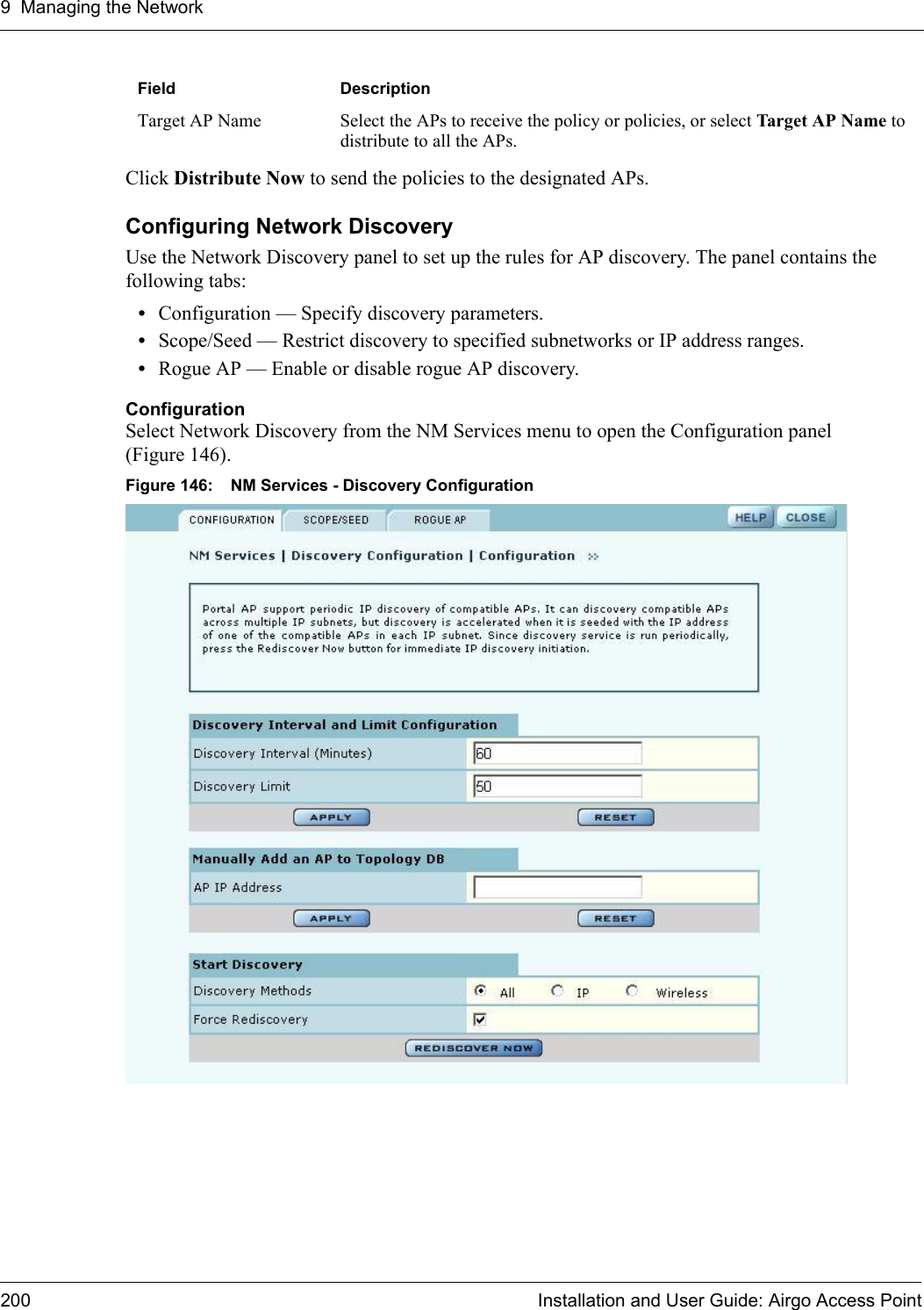 9 Managing the Network200 Installation and User Guide: Airgo Access PointClick Distribute Now to send the policies to the designated APs.Configuring Network DiscoveryUse the Network Discovery panel to set up the rules for AP discovery. The panel contains the following tabs:•Configuration — Specify discovery parameters.•Scope/Seed — Restrict discovery to specified subnetworks or IP address ranges.•Rogue AP — Enable or disable rogue AP discovery.ConfigurationSelect Network Discovery from the NM Services menu to open the Configuration panel (Figure 146). Figure 146: NM Services - Discovery ConfigurationTarget AP Name Select the APs to receive the policy or policies, or select Target AP Name to distribute to all the APs.Field Description