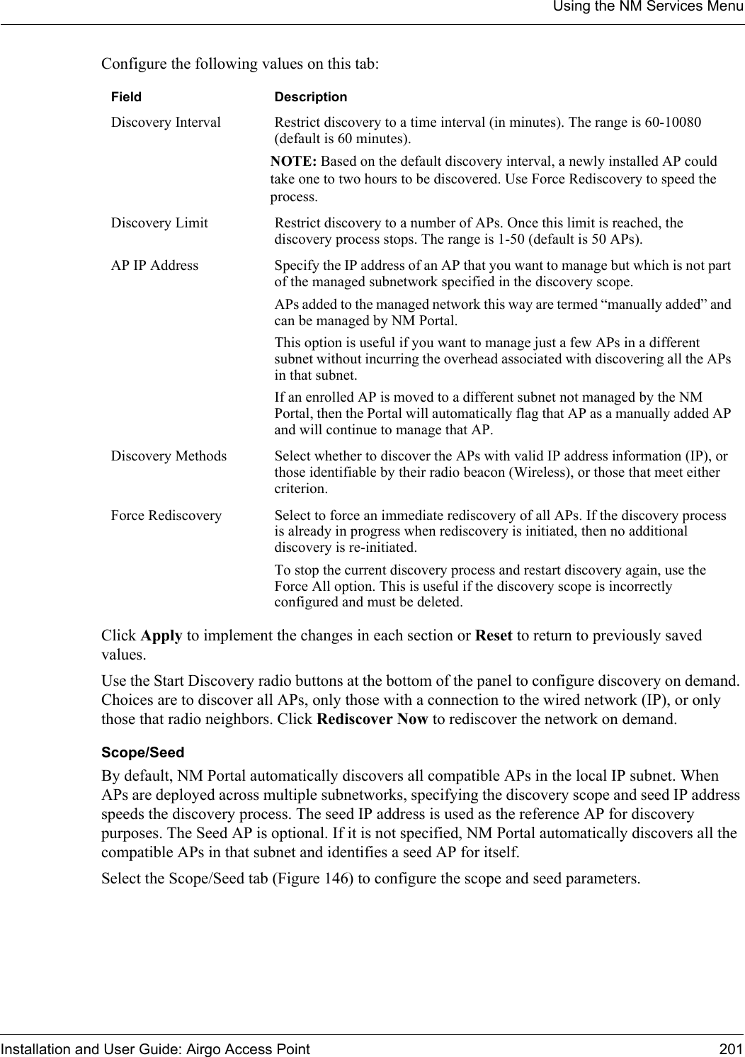 Using the NM Services MenuInstallation and User Guide: Airgo Access Point 201Configure the following values on this tab:Click Apply to implement the changes in each section or Reset to return to previously saved values.Use the Start Discovery radio buttons at the bottom of the panel to configure discovery on demand. Choices are to discover all APs, only those with a connection to the wired network (IP), or only those that radio neighbors. Click Rediscover Now to rediscover the network on demand.Scope/SeedBy default, NM Portal automatically discovers all compatible APs in the local IP subnet. When APs are deployed across multiple subnetworks, specifying the discovery scope and seed IP address speeds the discovery process. The seed IP address is used as the reference AP for discovery purposes. The Seed AP is optional. If it is not specified, NM Portal automatically discovers all the compatible APs in that subnet and identifies a seed AP for itself. Select the Scope/Seed tab (Figure 146) to configure the scope and seed parameters. Field DescriptionDiscovery Interval Restrict discovery to a time interval (in minutes). The range is 60-10080 (default is 60 minutes). NOTE: Based on the default discovery interval, a newly installed AP could take one to two hours to be discovered. Use Force Rediscovery to speed the process. Discovery Limit Restrict discovery to a number of APs. Once this limit is reached, the discovery process stops. The range is 1-50 (default is 50 APs). AP IP Address Specify the IP address of an AP that you want to manage but which is not part of the managed subnetwork specified in the discovery scope.APs added to the managed network this way are termed “manually added” and can be managed by NM Portal.This option is useful if you want to manage just a few APs in a different subnet without incurring the overhead associated with discovering all the APs in that subnet.If an enrolled AP is moved to a different subnet not managed by the NM Portal, then the Portal will automatically flag that AP as a manually added AP and will continue to manage that AP.Discovery Methods Select whether to discover the APs with valid IP address information (IP), or those identifiable by their radio beacon (Wireless), or those that meet either criterion. Force Rediscovery Select to force an immediate rediscovery of all APs. If the discovery process is already in progress when rediscovery is initiated, then no additional discovery is re-initiated. To stop the current discovery process and restart discovery again, use the Force All option. This is useful if the discovery scope is incorrectly configured and must be deleted.
