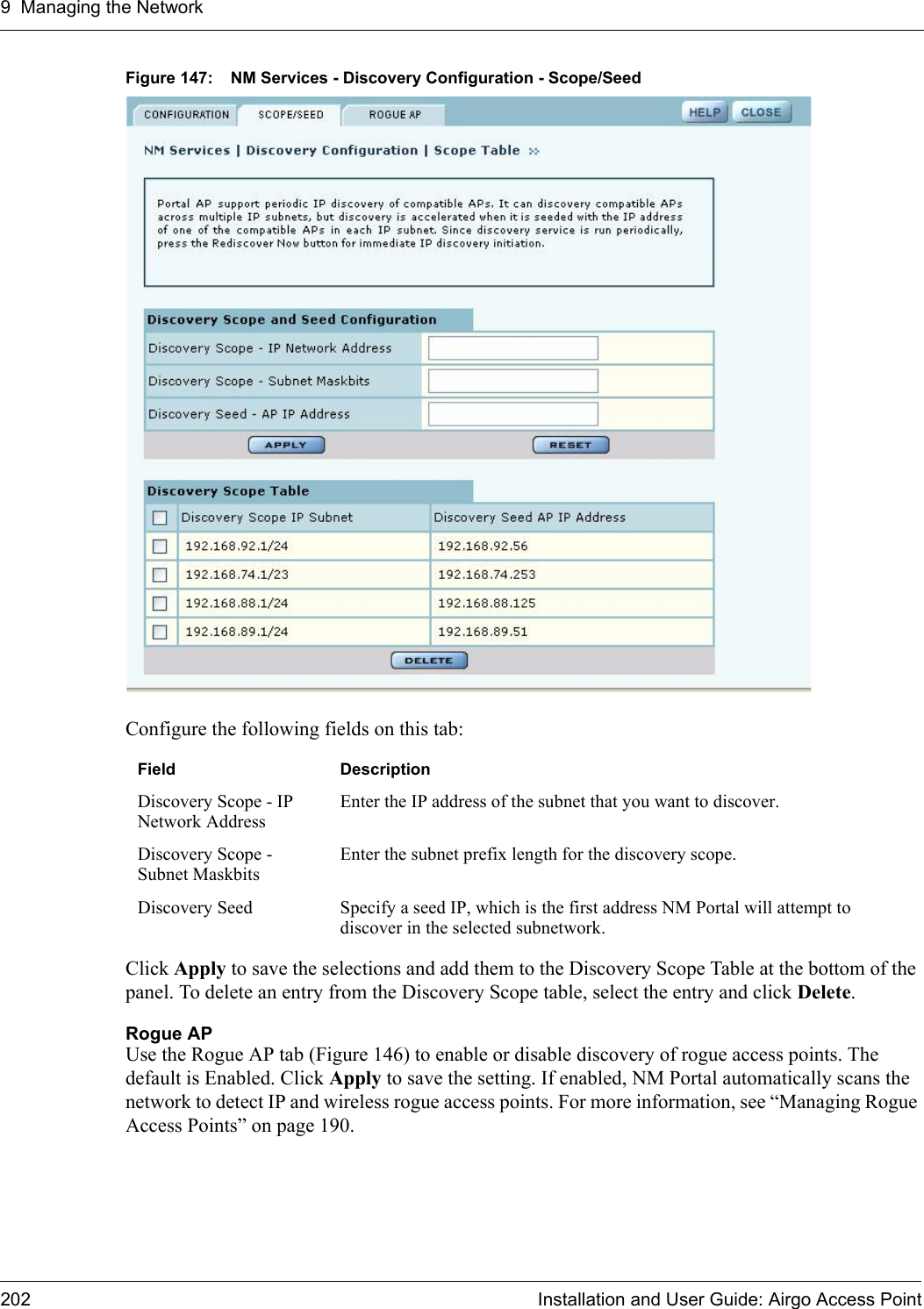 9 Managing the Network202 Installation and User Guide: Airgo Access PointFigure 147: NM Services - Discovery Configuration - Scope/SeedConfigure the following fields on this tab:Click Apply to save the selections and add them to the Discovery Scope Table at the bottom of the panel. To delete an entry from the Discovery Scope table, select the entry and click Delete.Rogue APUse the Rogue AP tab (Figure 146) to enable or disable discovery of rogue access points. The default is Enabled. Click Apply to save the setting. If enabled, NM Portal automatically scans the network to detect IP and wireless rogue access points. For more information, see “Managing Rogue Access Points” on page 190.Field DescriptionDiscovery Scope - IP Network AddressEnter the IP address of the subnet that you want to discover.Discovery Scope - Subnet MaskbitsEnter the subnet prefix length for the discovery scope.Discovery Seed Specify a seed IP, which is the first address NM Portal will attempt to discover in the selected subnetwork. 