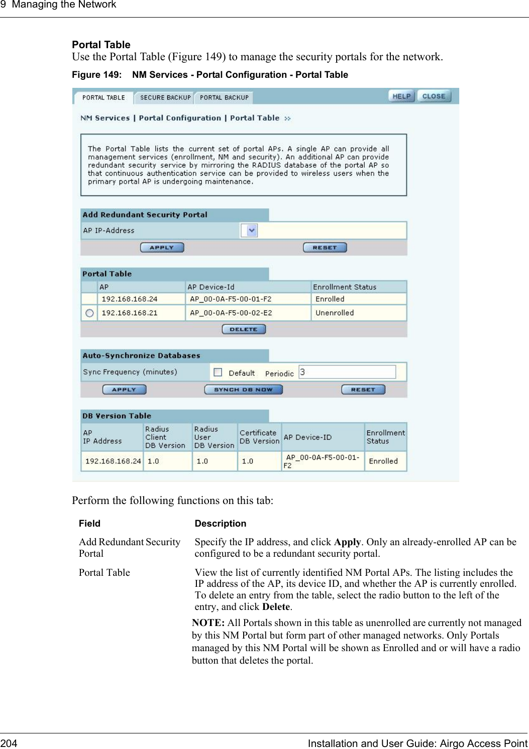 9 Managing the Network204 Installation and User Guide: Airgo Access PointPortal TableUse the Portal Table (Figure 149) to manage the security portals for the network.Figure 149: NM Services - Portal Configuration - Portal TablePerform the following functions on this tab:Field DescriptionAdd Redundant Security PortalSpecify the IP address, and click Apply. Only an already-enrolled AP can be configured to be a redundant security portal.Portal Table View the list of currently identified NM Portal APs. The listing includes the IP address of the AP, its device ID, and whether the AP is currently enrolled. To delete an entry from the table, select the radio button to the left of the entry, and click Delete. NOTE: All Portals shown in this table as unenrolled are currently not managed by this NM Portal but form part of other managed networks. Only Portals managed by this NM Portal will be shown as Enrolled and or will have a radio button that deletes the portal.