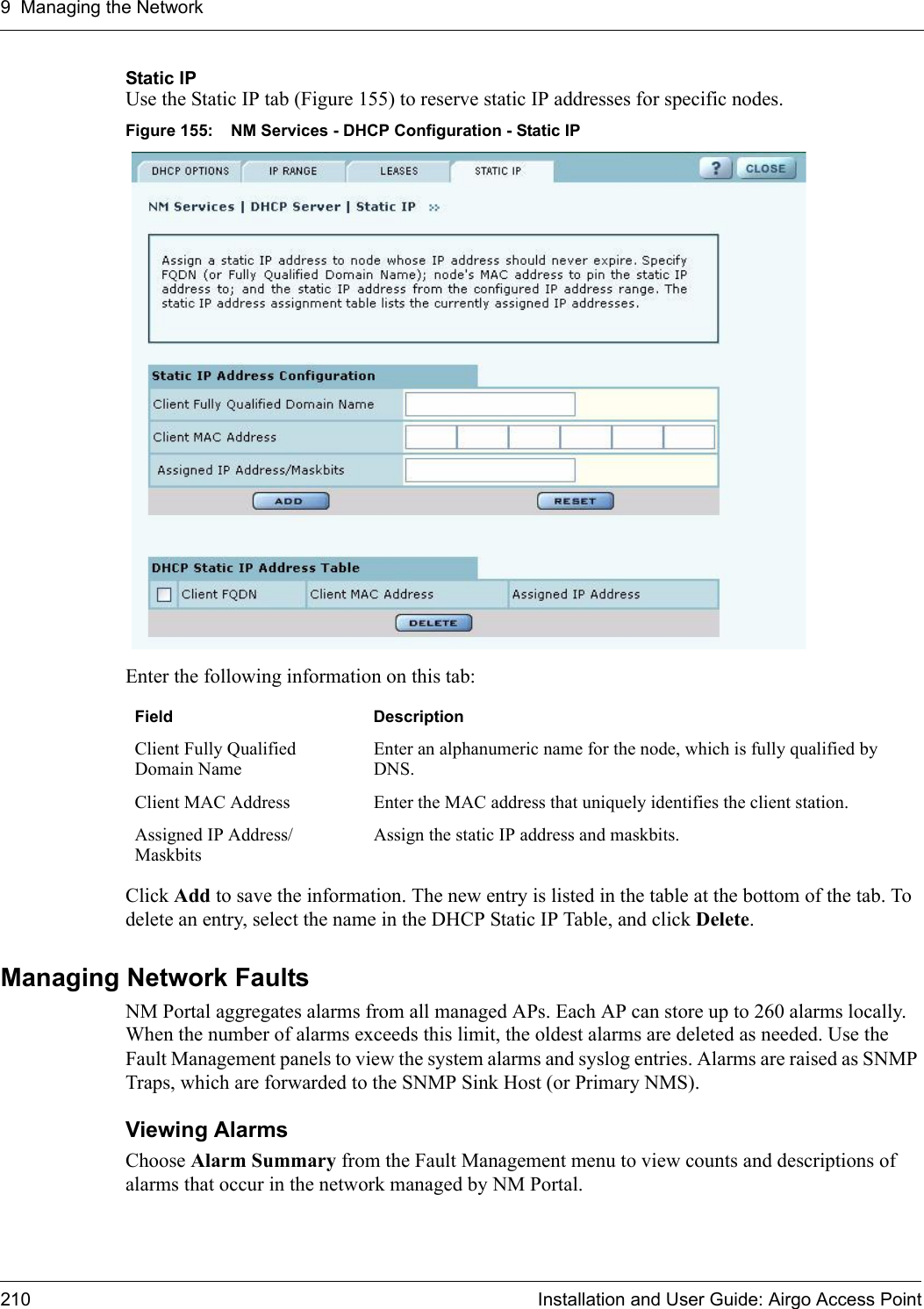 9 Managing the Network210 Installation and User Guide: Airgo Access PointStatic IPUse the Static IP tab (Figure 155) to reserve static IP addresses for specific nodes. Figure 155: NM Services - DHCP Configuration - Static IPEnter the following information on this tab:Click Add to save the information. The new entry is listed in the table at the bottom of the tab. To delete an entry, select the name in the DHCP Static IP Table, and click Delete.Managing Network FaultsNM Portal aggregates alarms from all managed APs. Each AP can store up to 260 alarms locally. When the number of alarms exceeds this limit, the oldest alarms are deleted as needed. Use the Fault Management panels to view the system alarms and syslog entries. Alarms are raised as SNMP Traps, which are forwarded to the SNMP Sink Host (or Primary NMS). Viewing AlarmsChoose Alarm Summary from the Fault Management menu to view counts and descriptions of alarms that occur in the network managed by NM Portal. Field DescriptionClient Fully Qualified Domain NameEnter an alphanumeric name for the node, which is fully qualified by DNS.Client MAC Address Enter the MAC address that uniquely identifies the client station.Assigned IP Address/MaskbitsAssign the static IP address and maskbits.