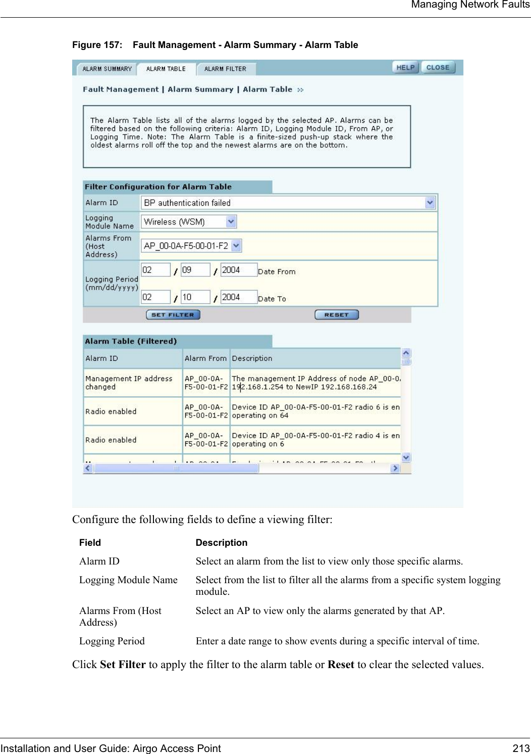 Managing Network FaultsInstallation and User Guide: Airgo Access Point 213Figure 157: Fault Management - Alarm Summary - Alarm TableConfigure the following fields to define a viewing filter:Click Set Filter to apply the filter to the alarm table or Reset to clear the selected values.Field DescriptionAlarm ID Select an alarm from the list to view only those specific alarms.Logging Module Name Select from the list to filter all the alarms from a specific system logging module.Alarms From (Host Address)Select an AP to view only the alarms generated by that AP.Logging Period Enter a date range to show events during a specific interval of time.