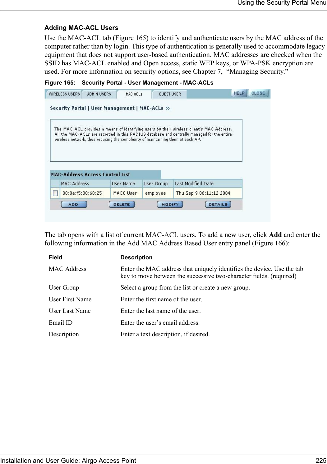 Using the Security Portal MenuInstallation and User Guide: Airgo Access Point 225Adding MAC-ACL Users Use the MAC-ACL tab (Figure 165) to identify and authenticate users by the MAC address of the computer rather than by login. This type of authentication is generally used to accommodate legacy equipment that does not support user-based authentication. MAC addresses are checked when the SSID has MAC-ACL enabled and Open access, static WEP keys, or WPA-PSK encryption are used. For more information on security options, see Chapter 7,  “Managing Security.”Figure 165: Security Portal - User Management - MAC-ACLsThe tab opens with a list of current MAC-ACL users. To add a new user, click Add and enter the following information in the Add MAC Address Based User entry panel (Figure 166):Field DescriptionMAC Address Enter the MAC address that uniquely identifies the device. Use the tab key to move between the successive two-character fields. (required)User Group Select a group from the list or create a new group.User First Name Enter the first name of the user.User Last Name Enter the last name of the user.Email ID Enter the user’s email address.Description Enter a text description, if desired.