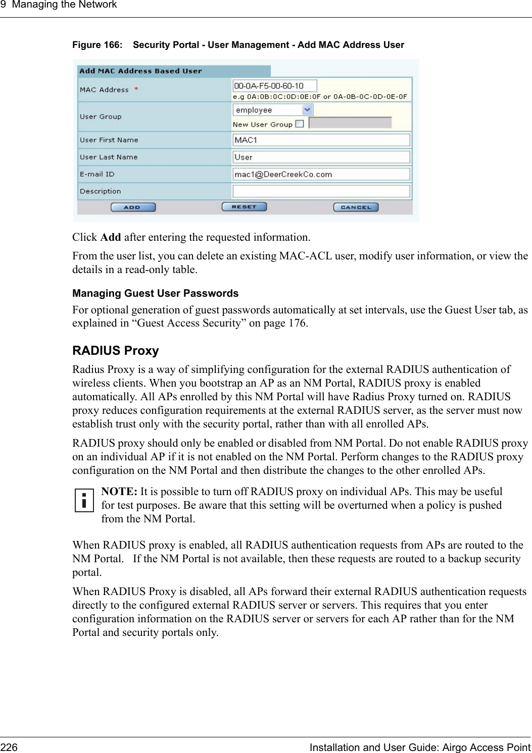 9 Managing the Network226 Installation and User Guide: Airgo Access PointFigure 166: Security Portal - User Management - Add MAC Address UserClick Add after entering the requested information. From the user list, you can delete an existing MAC-ACL user, modify user information, or view the details in a read-only table.Managing Guest User PasswordsFor optional generation of guest passwords automatically at set intervals, use the Guest User tab, as explained in “Guest Access Security” on page 176.RADIUS ProxyRadius Proxy is a way of simplifying configuration for the external RADIUS authentication of wireless clients. When you bootstrap an AP as an NM Portal, RADIUS proxy is enabled automatically. All APs enrolled by this NM Portal will have Radius Proxy turned on. RADIUS proxy reduces configuration requirements at the external RADIUS server, as the server must now establish trust only with the security portal, rather than with all enrolled APs.RADIUS proxy should only be enabled or disabled from NM Portal. Do not enable RADIUS proxy on an individual AP if it is not enabled on the NM Portal. Perform changes to the RADIUS proxy configuration on the NM Portal and then distribute the changes to the other enrolled APs.When RADIUS proxy is enabled, all RADIUS authentication requests from APs are routed to the NM Portal.   If the NM Portal is not available, then these requests are routed to a backup security portal. When RADIUS Proxy is disabled, all APs forward their external RADIUS authentication requests directly to the configured external RADIUS server or servers. This requires that you enter configuration information on the RADIUS server or servers for each AP rather than for the NM Portal and security portals only. NOTE: It is possible to turn off RADIUS proxy on individual APs. This may be useful for test purposes. Be aware that this setting will be overturned when a policy is pushed from the NM Portal. 