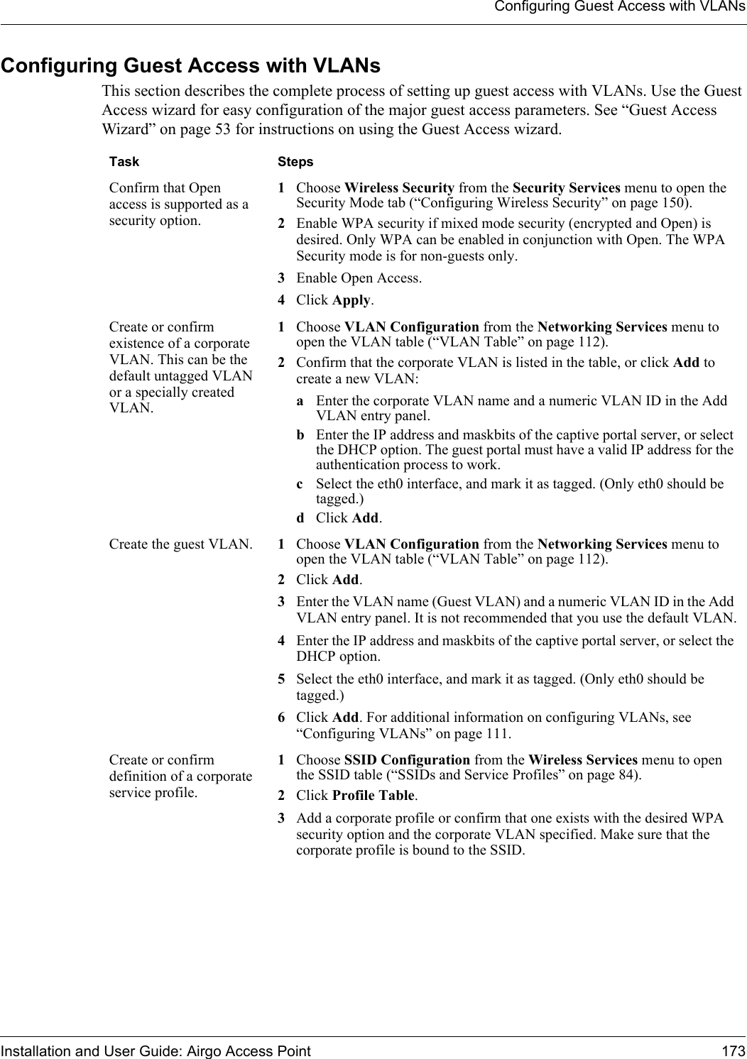 Configuring Guest Access with VLANsInstallation and User Guide: Airgo Access Point 173Configuring Guest Access with VLANsThis section describes the complete process of setting up guest access with VLANs. Use the Guest Access wizard for easy configuration of the major guest access parameters. See “Guest Access Wizard” on page 53 for instructions on using the Guest Access wizard.Task StepsConfirm that Open access is supported as a security option.1Choose Wireless Security from the Security Services menu to open the Security Mode tab (“Configuring Wireless Security” on page 150).2Enable WPA security if mixed mode security (encrypted and Open) is desired. Only WPA can be enabled in conjunction with Open. The WPA Security mode is for non-guests only.3Enable Open Access.4Click Apply.Create or confirm existence of a corporate VLAN. This can be the default untagged VLAN or a specially created VLAN.1Choose VLAN Configuration from the Networking Services menu to open the VLAN table (“VLAN Table” on page 112).2Confirm that the corporate VLAN is listed in the table, or click Add to create a new VLAN:aEnter the corporate VLAN name and a numeric VLAN ID in the Add VLAN entry panel.bEnter the IP address and maskbits of the captive portal server, or select the DHCP option. The guest portal must have a valid IP address for the authentication process to work.cSelect the eth0 interface, and mark it as tagged. (Only eth0 should be tagged.)dClick Add. Create the guest VLAN. 1Choose VLAN Configuration from the Networking Services menu to open the VLAN table (“VLAN Table” on page 112). 2Click Add.3Enter the VLAN name (Guest VLAN) and a numeric VLAN ID in the Add VLAN entry panel. It is not recommended that you use the default VLAN.4Enter the IP address and maskbits of the captive portal server, or select the DHCP option.5Select the eth0 interface, and mark it as tagged. (Only eth0 should be tagged.)6Click Add. For additional information on configuring VLANs, see “Configuring VLANs” on page 111.Create or confirm definition of a corporate service profile.1Choose SSID Configuration from the Wireless Services menu to open the SSID table (“SSIDs and Service Profiles” on page 84).2Click Profile Table. 3Add a corporate profile or confirm that one exists with the desired WPA security option and the corporate VLAN specified. Make sure that the corporate profile is bound to the SSID.