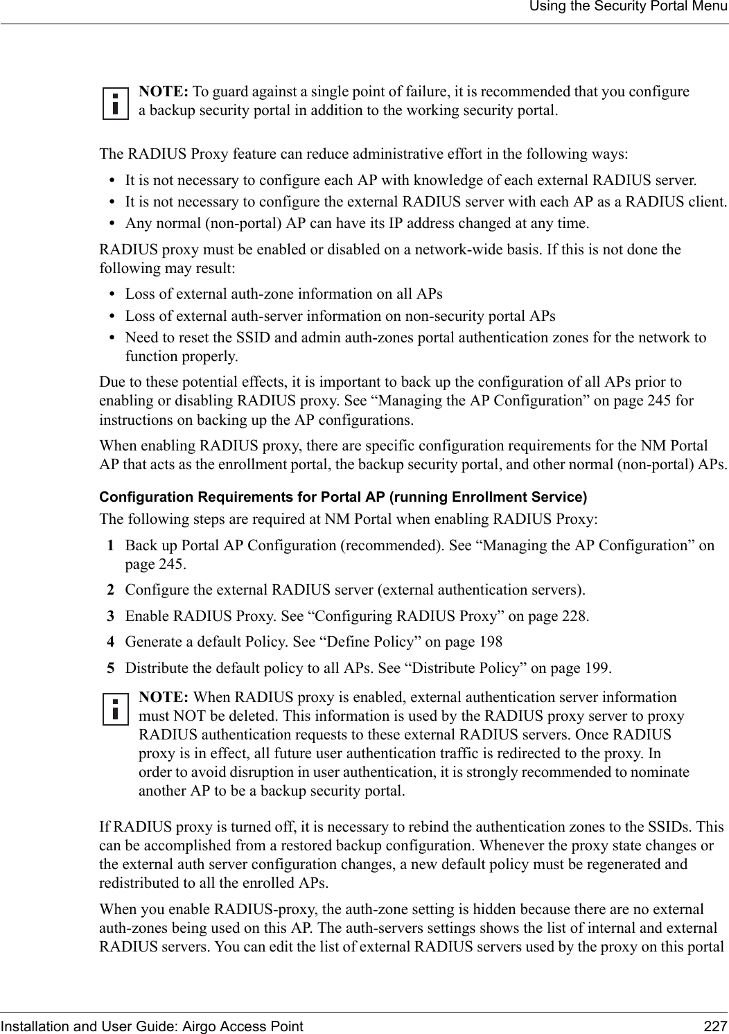 Using the Security Portal MenuInstallation and User Guide: Airgo Access Point 227The RADIUS Proxy feature can reduce administrative effort in the following ways:•It is not necessary to configure each AP with knowledge of each external RADIUS server.•It is not necessary to configure the external RADIUS server with each AP as a RADIUS client.•Any normal (non-portal) AP can have its IP address changed at any time.RADIUS proxy must be enabled or disabled on a network-wide basis. If this is not done the following may result:•Loss of external auth-zone information on all APs•Loss of external auth-server information on non-security portal APs•Need to reset the SSID and admin auth-zones portal authentication zones for the network to function properly.Due to these potential effects, it is important to back up the configuration of all APs prior to enabling or disabling RADIUS proxy. See “Managing the AP Configuration” on page 245 for instructions on backing up the AP configurations.When enabling RADIUS proxy, there are specific configuration requirements for the NM Portal AP that acts as the enrollment portal, the backup security portal, and other normal (non-portal) APs.Configuration Requirements for Portal AP (running Enrollment Service)The following steps are required at NM Portal when enabling RADIUS Proxy:1Back up Portal AP Configuration (recommended). See “Managing the AP Configuration” on page 245.2Configure the external RADIUS server (external authentication servers). 3Enable RADIUS Proxy. See “Configuring RADIUS Proxy” on page 228.4Generate a default Policy. See “Define Policy” on page 1985Distribute the default policy to all APs. See “Distribute Policy” on page 199.If RADIUS proxy is turned off, it is necessary to rebind the authentication zones to the SSIDs. This can be accomplished from a restored backup configuration. Whenever the proxy state changes or the external auth server configuration changes, a new default policy must be regenerated and redistributed to all the enrolled APs.When you enable RADIUS-proxy, the auth-zone setting is hidden because there are no external auth-zones being used on this AP. The auth-servers settings shows the list of internal and external RADIUS servers. You can edit the list of external RADIUS servers used by the proxy on this portal NOTE: To guard against a single point of failure, it is recommended that you configure a backup security portal in addition to the working security portal.NOTE: When RADIUS proxy is enabled, external authentication server information must NOT be deleted. This information is used by the RADIUS proxy server to proxy RADIUS authentication requests to these external RADIUS servers. Once RADIUS proxy is in effect, all future user authentication traffic is redirected to the proxy. In order to avoid disruption in user authentication, it is strongly recommended to nominate another AP to be a backup security portal.